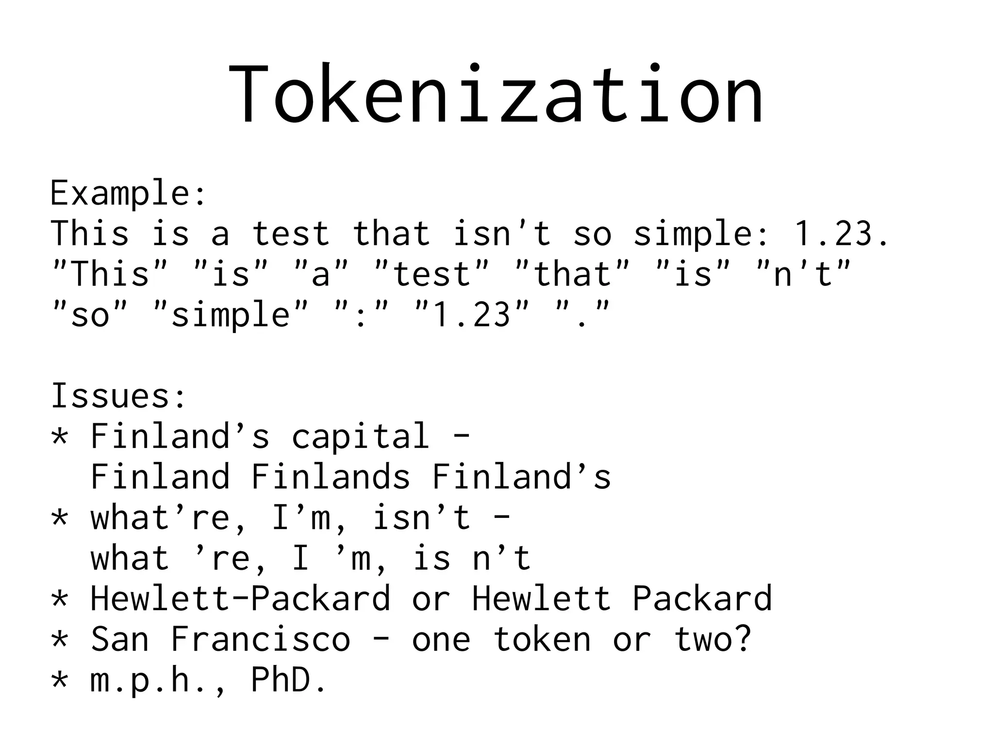 Tokenization
Example:
This is a test that isn't so simple: 1.23.
"This" "is" "a" "test" "that" "is" "n't"
"so" "simple" ":" "1.23" "."
Issues:
* Finland’s capital -
Finland Finlands Finland’s
* what’re, I’m, isn’t -
what ’re, I ’m, is n’t
* Hewlett-Packard or Hewlett Packard
* San Francisco - one token or two?
* m.p.h., PhD.
 