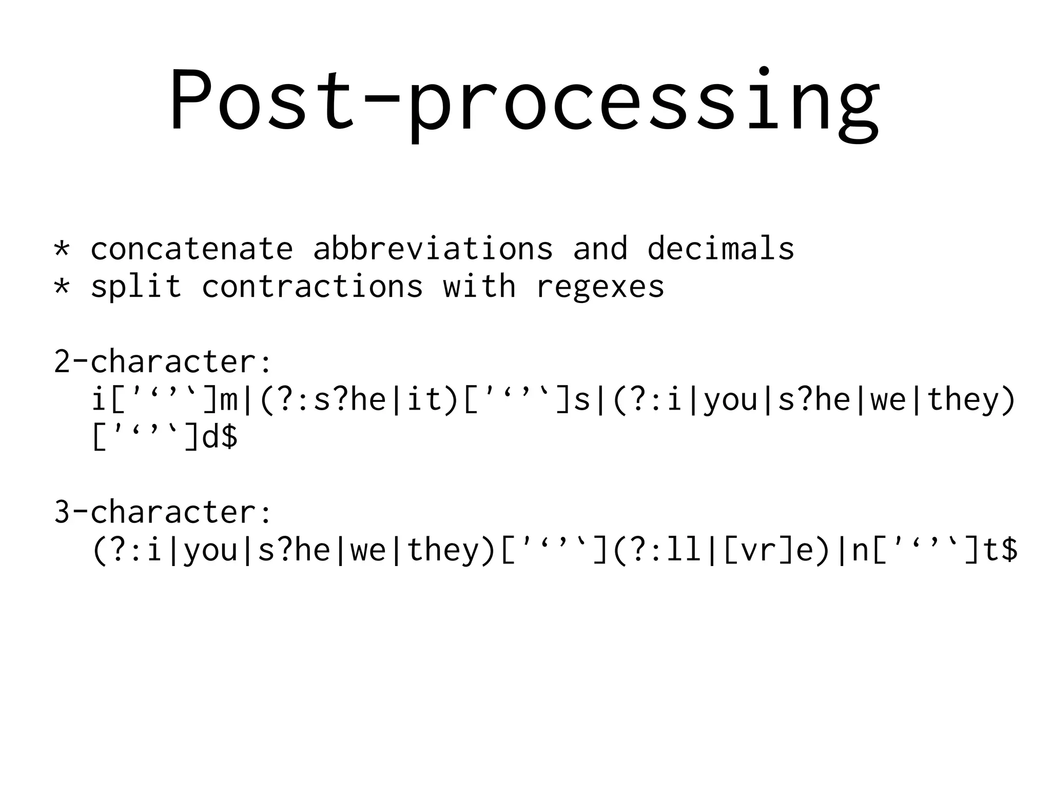 Post-processing
* concatenate abbreviations and decimals
* split contractions with regexes
2-character:
i['‘’`]m|(?:s?he|it)['‘’`]s|(?:i|you|s?he|we|they)
['‘’`]d$
3-character:
(?:i|you|s?he|we|they)['‘’`](?:ll|[vr]e)|n['‘’`]t$
 