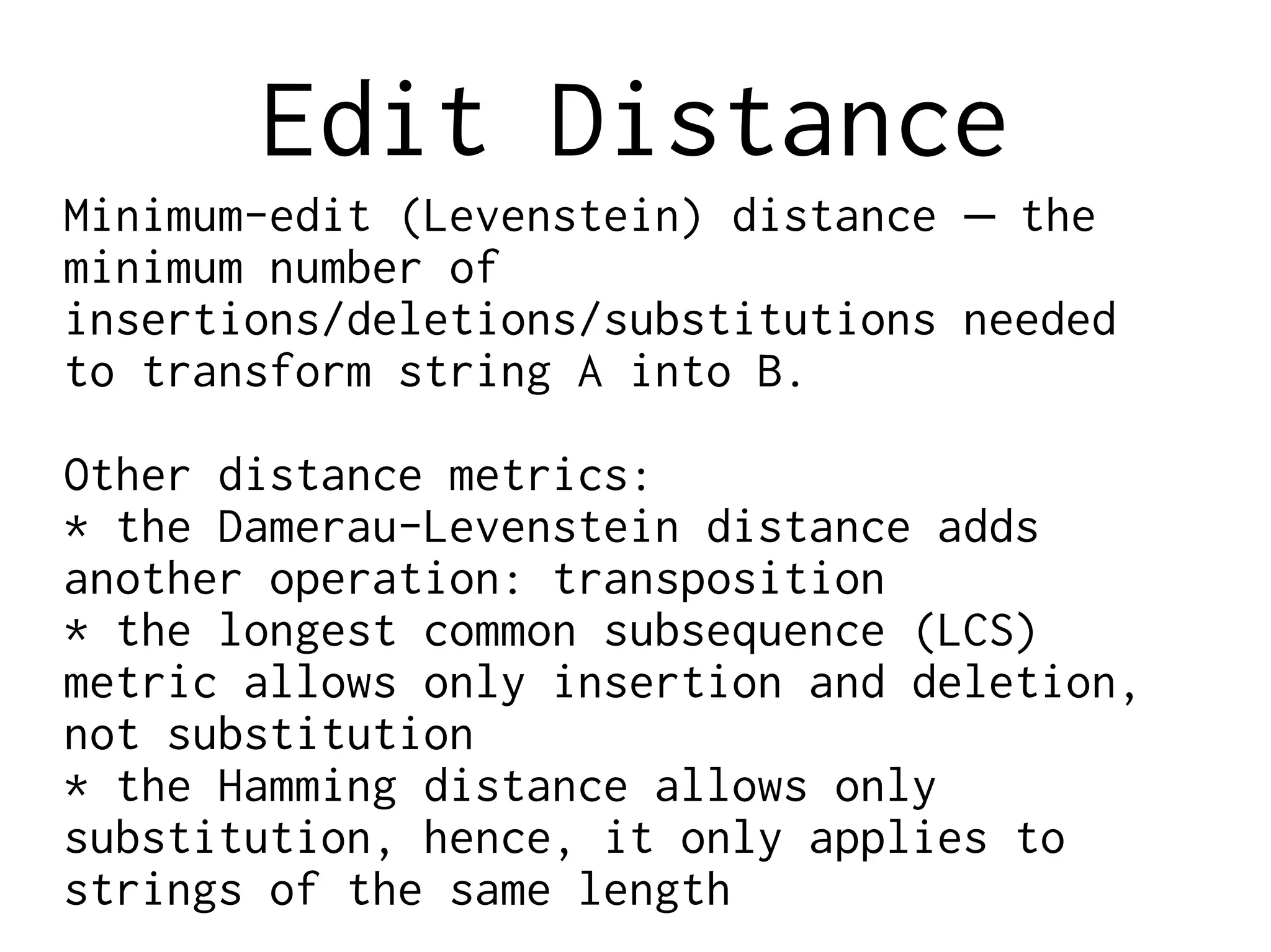 Edit Distance
Minimum-edit (Levenstein) distance the–
minimum number of
insertions/deletions/substitutions needed
to transform string A into B.
Other distance metrics:
* the Damerau-Levenstein distance adds
another operation: transposition
* the longest common subsequence (LCS)
metric allows only insertion and deletion,
not substitution
* the Hamming distance allows only
substitution, hence, it only applies to
strings of the same length
 