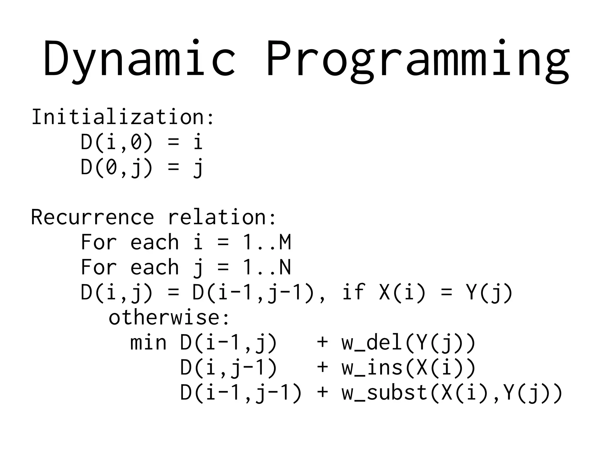 Dynamic Programming
Initialization:
D(i,0) = i
D(0,j) = j
Recurrence relation:
For each i = 1..M
For each j = 1..N
D(i,j) = D(i-1,j-1), if X(i) = Y(j)
otherwise:
min D(i-1,j) + w_del(Y(j))
D(i,j-1) + w_ins(X(i))
D(i-1,j-1) + w_subst(X(i),Y(j))
 
