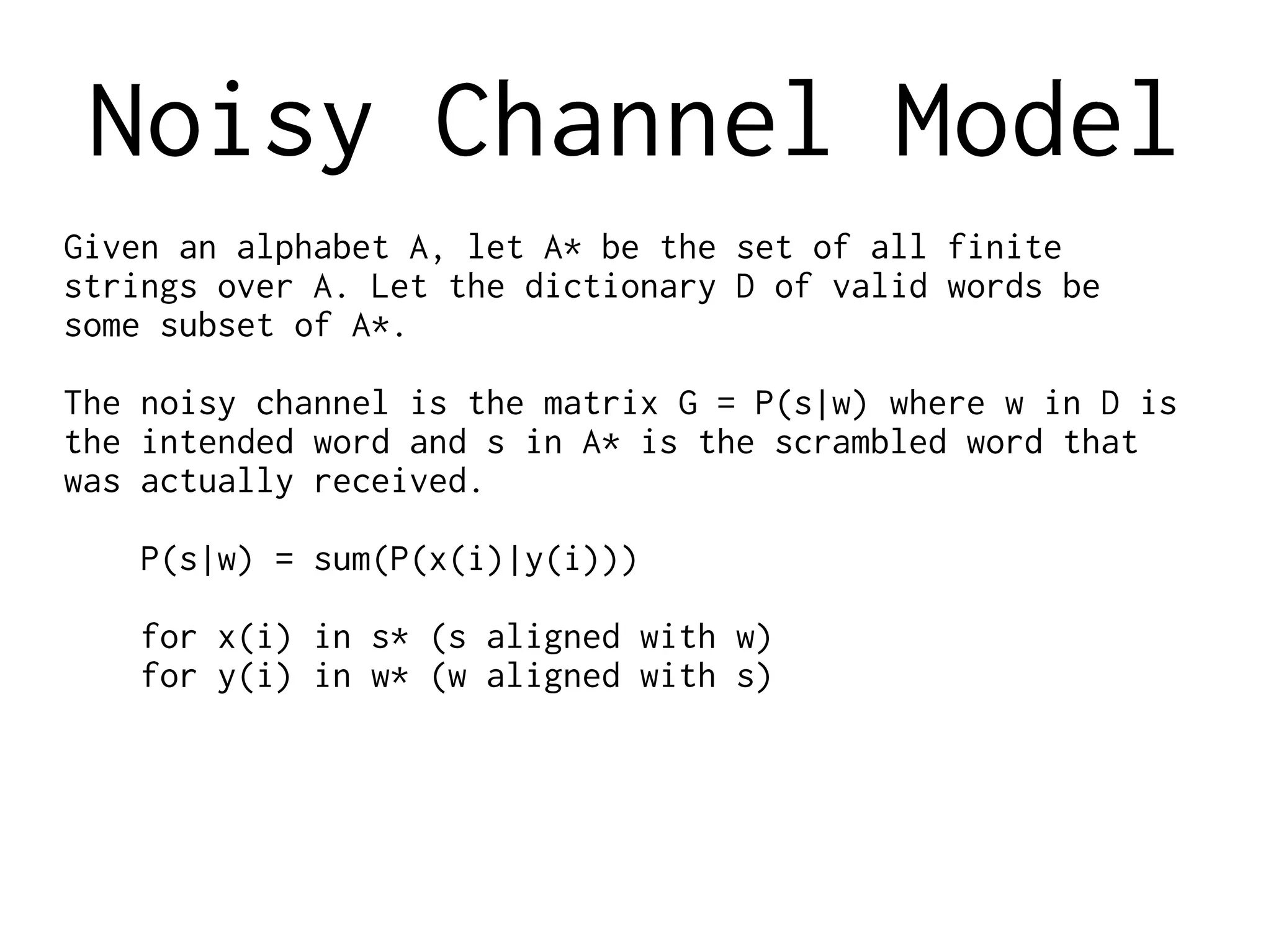 Noisy Channel Model
Given an alphabet A, let A* be the set of all finite
strings over A. Let the dictionary D of valid words be
some subset of A*.
The noisy channel is the matrix G = P(s|w) where w in D is
the intended word and s in A* is the scrambled word that
was actually received.
P(s|w) = sum(P(x(i)|y(i)))
for x(i) in s* (s aligned with w)
for y(i) in w* (w aligned with s)
 