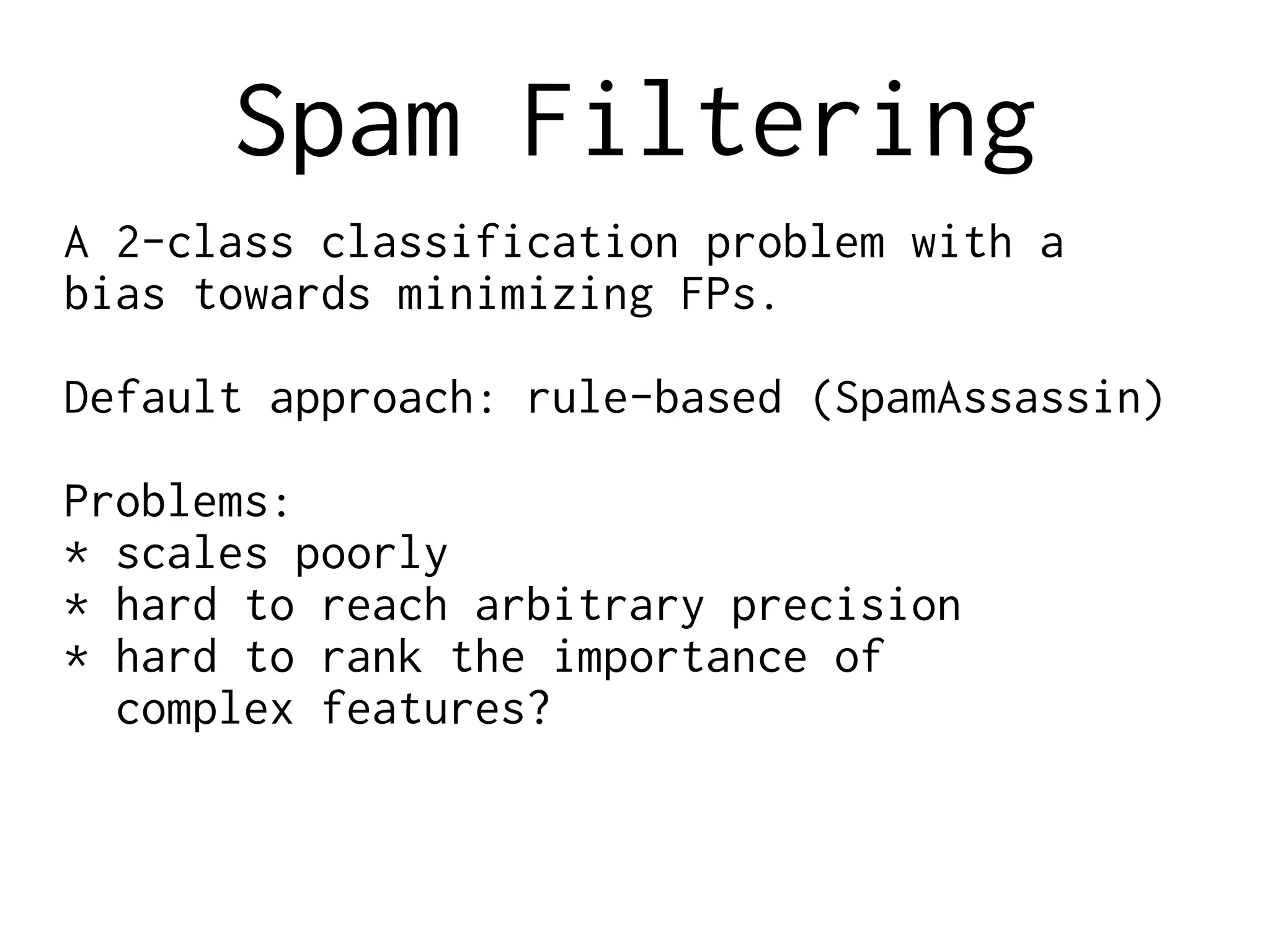 Spam Filtering
A 2-class classification problem with a
bias towards minimizing FPs.
Default approach: rule-based (SpamAssassin)
Problems:
* scales poorly
* hard to reach arbitrary precision
* hard to rank the importance of
complex features?
 