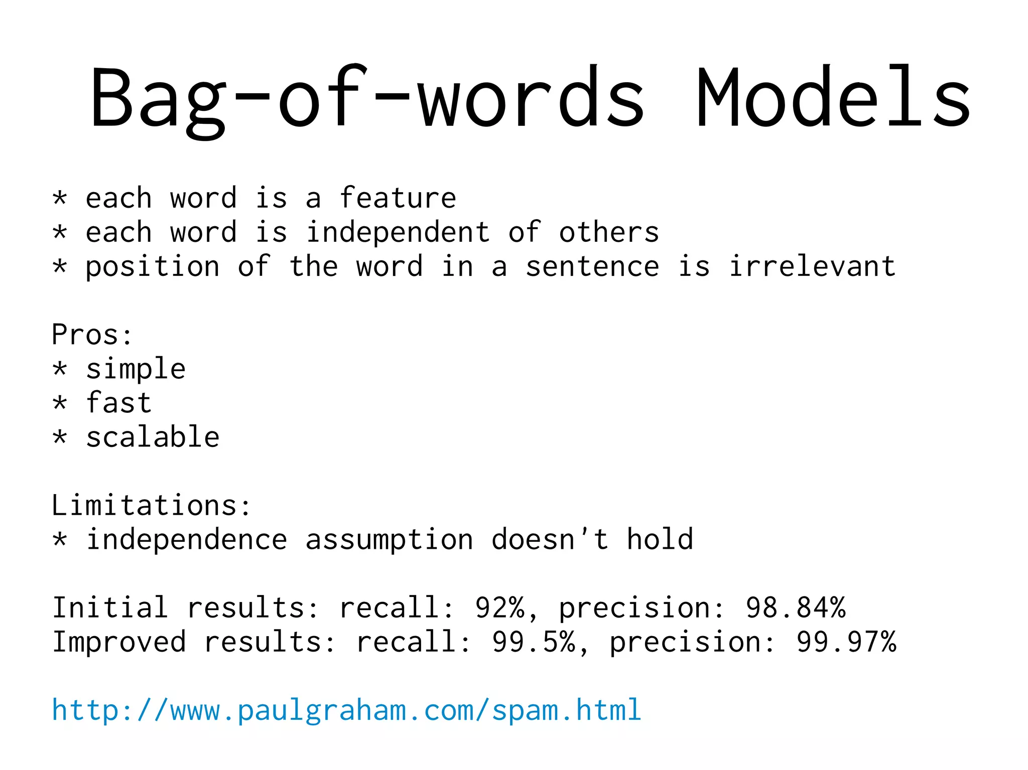 Bag-of-words Models
* each word is a feature
* each word is independent of others
* position of the word in a sentence is irrelevant
Pros:
* simple
* fast
* scalable
Limitations:
* independence assumption doesn't hold
Initial results: recall: 92%, precision: 98.84%
Improved results: recall: 99.5%, precision: 99.97%
http://www.paulgraham.com/spam.html
 