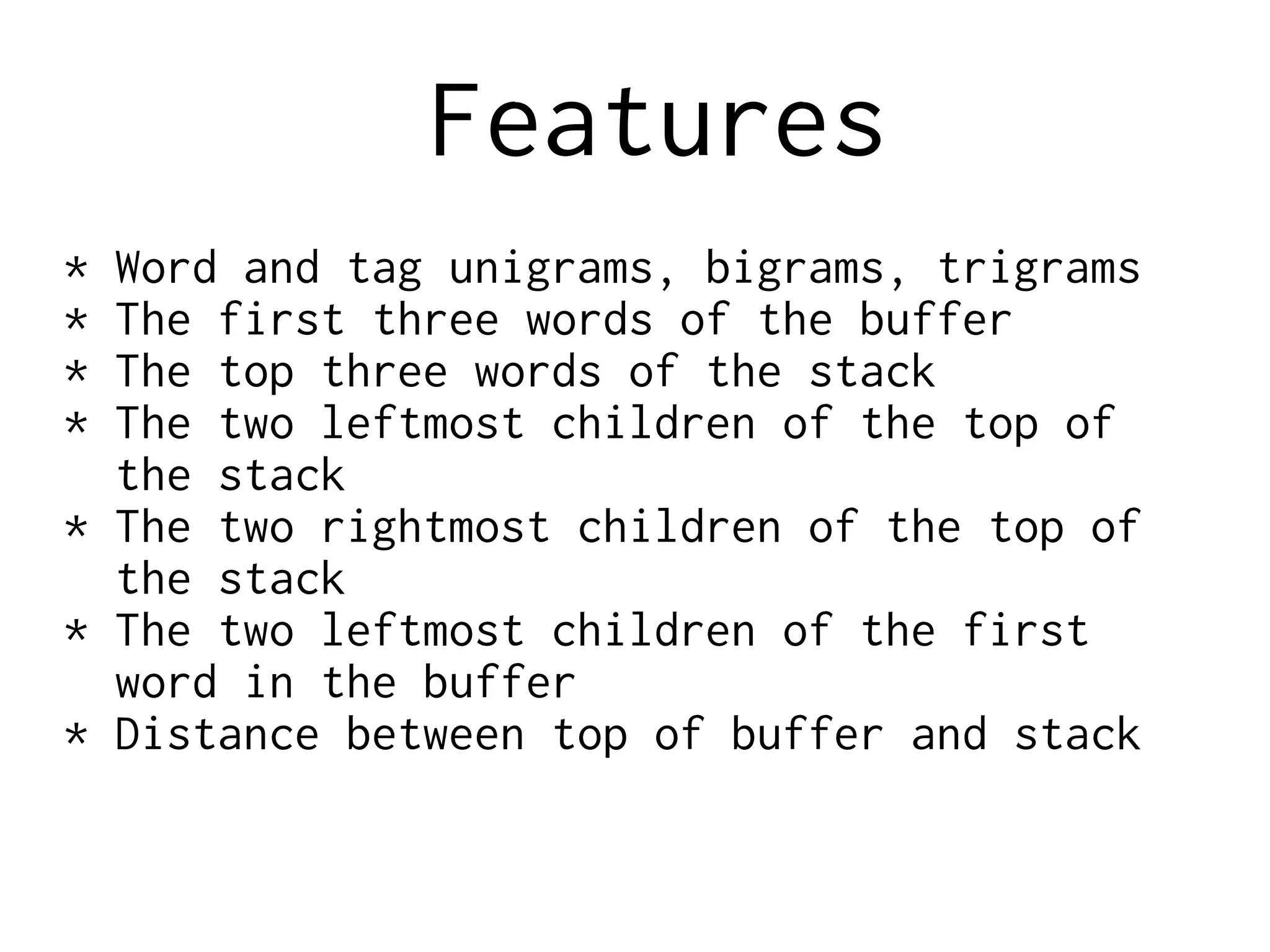 Features
* Word and tag unigrams, bigrams, trigrams
* The first three words of the buffer
* The top three words of the stack
* The two leftmost children of the top of
the stack
* The two rightmost children of the top of
the stack
* The two leftmost children of the first
word in the buffer
* Distance between top of buffer and stack
 