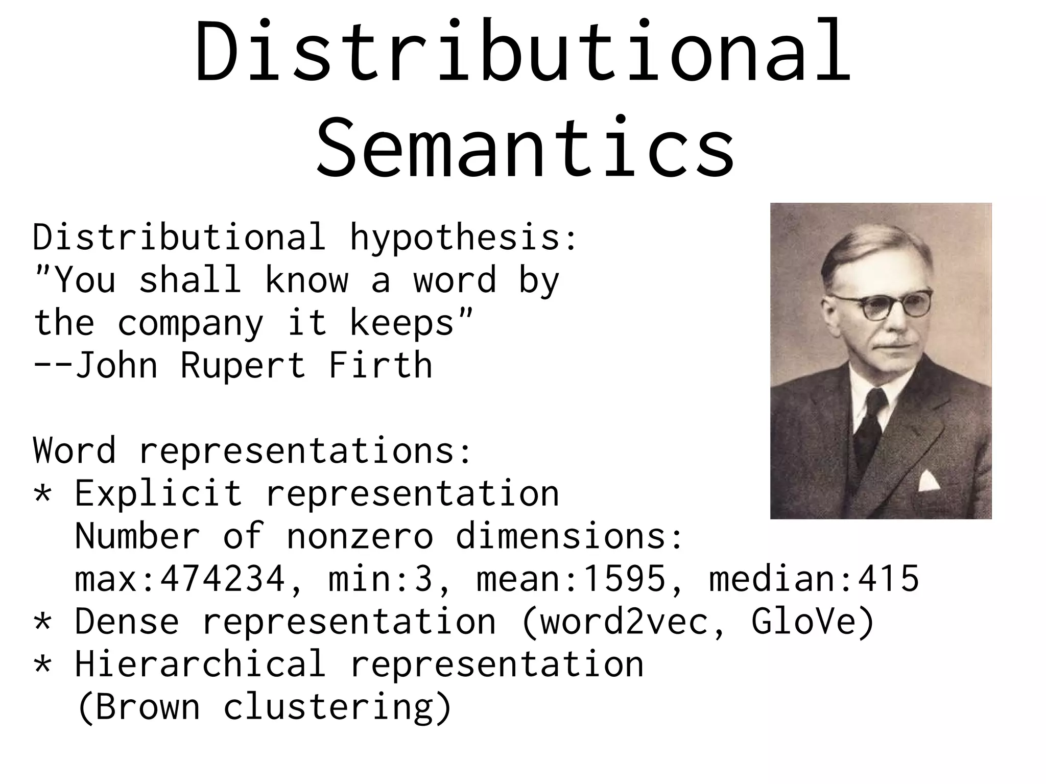 Distributional
Semantics
Distributional hypothesis:
"You shall know a word by
the company it keeps"
--John Rupert Firth
Word representations:
* Explicit representation
Number of nonzero dimensions:
max:474234, min:3, mean:1595, median:415
* Dense representation (word2vec, GloVe)
* Hierarchical representation
(Brown clustering)
 