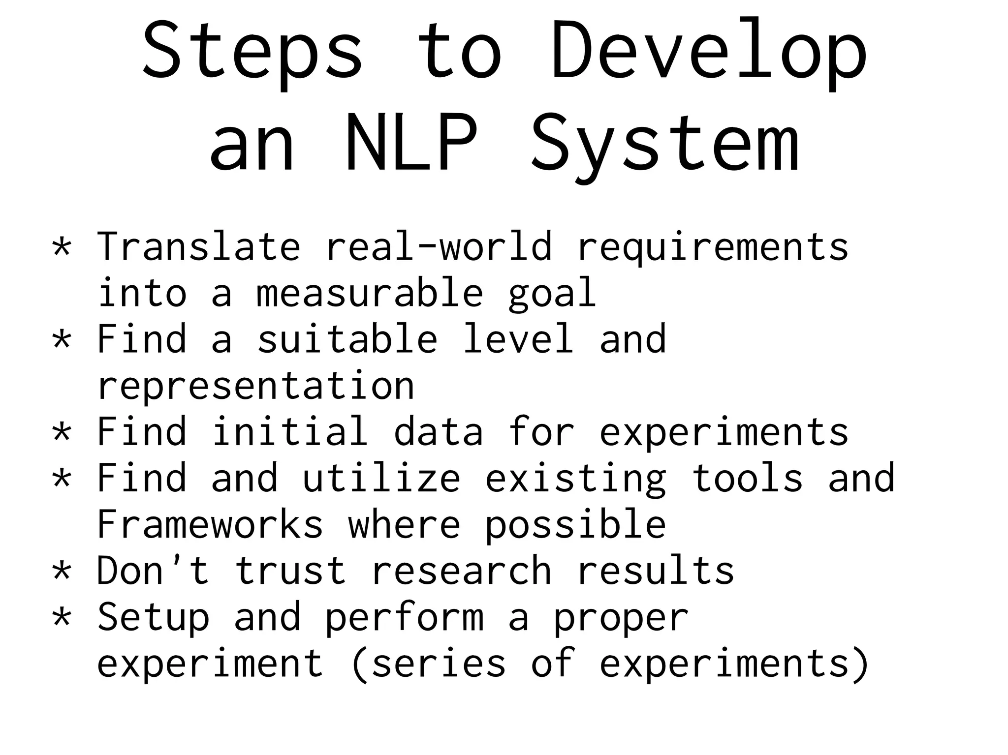 Steps to Develop
an NLP System
* Translate real-world requirements
into a measurable goal
* Find a suitable level and
representation
* Find initial data for experiments
* Find and utilize existing tools and
Frameworks where possible
* Don't trust research results
* Setup and perform a proper
experiment (series of experiments)
 
