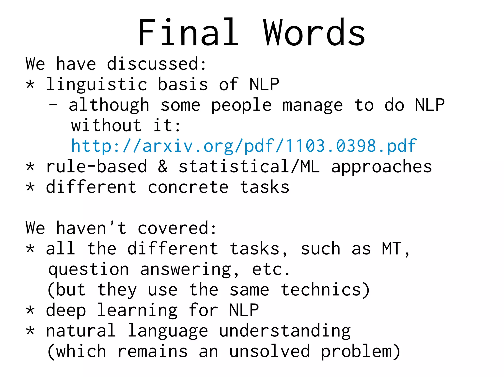 Final Words
We have discussed:
* linguistic basis of NLP
- although some people manage to do NLP
without it:
http://arxiv.org/pdf/1103.0398.pdf
* rule-based & statistical/ML approaches
* different concrete tasks
We haven't covered:
* all the different tasks, such as MT,
question answering, etc.
(but they use the same technics)
* deep learning for NLP
* natural language understanding
(which remains an unsolved problem)
 