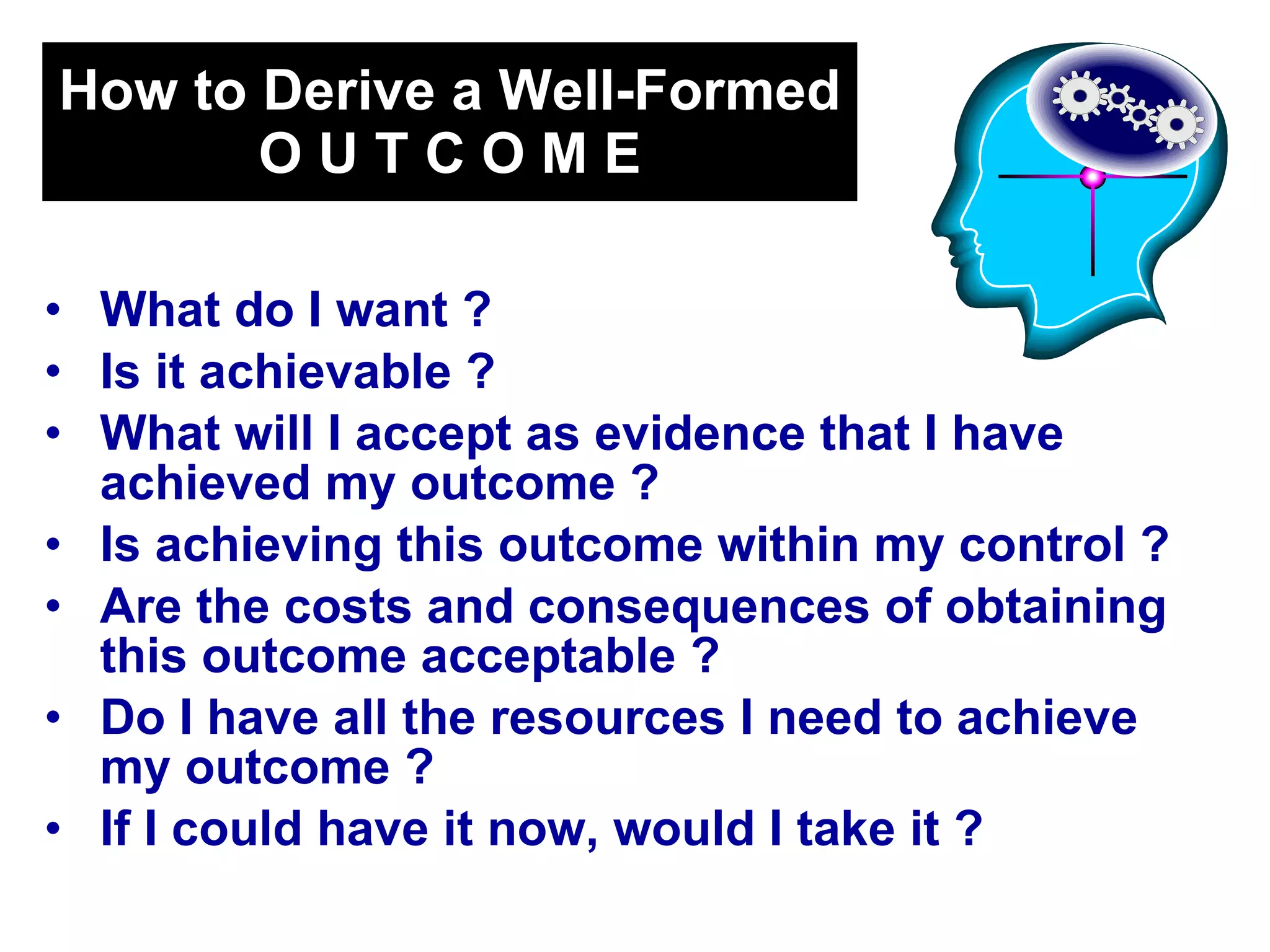 How to Derive a Well-Formed O U T C O M E What do I want ?  Is it achievable ?  What will I accept as evidence that I have achieved my outcome ?  Is achieving this outcome within my control ?  Are the costs and consequences of obtaining this outcome acceptable ?  Do I have all the resources I need to achieve my outcome ?  If I could have it now, would I take it ?   
