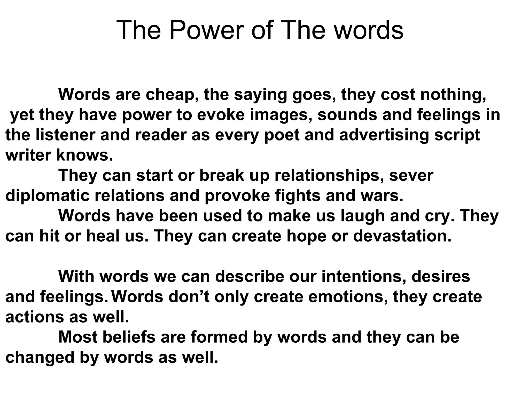 The Power of The words   Words are cheap, the saying goes, they cost nothing, yet they have power to evoke images, sounds and feelings in the listener and reader as every poet and advertising script writer knows. They can start or break up relationships, sever diplomatic relations and provoke fights and wars. Words have been used to make us laugh and cry. They can hit or heal us. They can create hope or devastation.  With words we can describe our intentions, desires and feelings. Words don’t only create emotions, they create actions as well. Most beliefs are formed by words and they can be changed by words as well.  