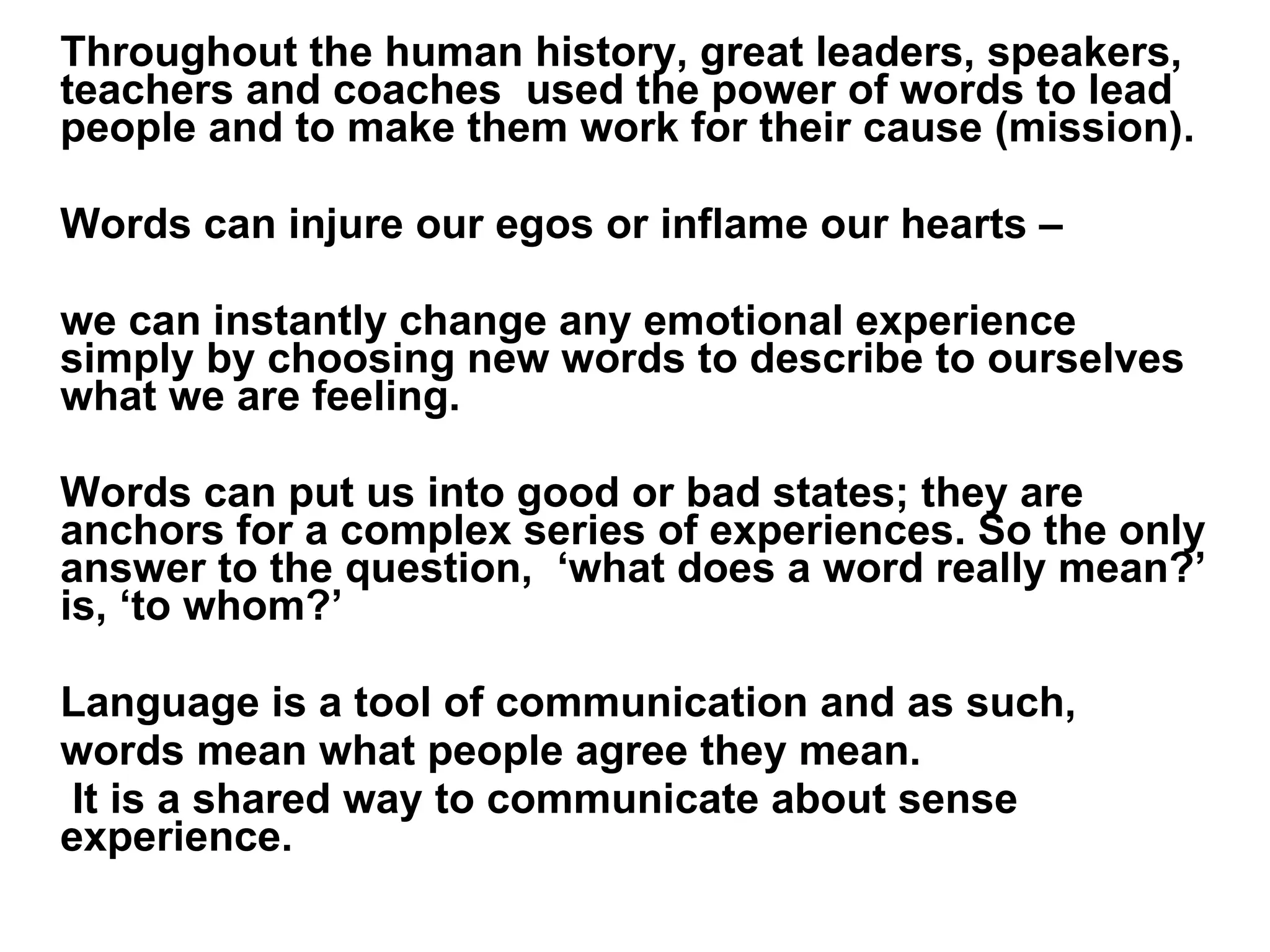 Throughout the human history, great leaders, speakers, teachers and coaches  used the power of words to lead people and to make them work for their cause (mission). Words can injure our egos or inflame our hearts –  we can instantly change any emotional experience simply by choosing new words to describe to ourselves what we are feeling. Words can put us into good or bad states; they are anchors for a complex series of experiences. So the only answer to the question,  ‘what does a word really mean?’ is, ‘to whom?’  Language is a tool of communication and as such,  words mean what people agree they mean.   It is a shared way to communicate about sense experience. 
