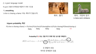 N-gram 모델의 문제점을 해결하기 위한 시도들
1. smoothing
‘a lion is chasing a llama’ 라는 예시가 있습니다.
𝑃 a lion is chasing a llama = 𝑃(a lion)𝑃 is a lion)𝑃 chasing lion is)𝑃 a is chasing)𝑃 llama chasing a)
취미 : 쫓기 취미 : 가만히 있기
trigram probability 계산
누가봐도 달리기 못해보임
likely likely likely likely =0
Probability가 0 되는 것을 막기 위해 작은 상수를 더해준다.
오 괜찮아 보임
하지만 문제점이 있음
2. n-gram language model
 