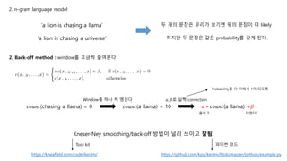 ‘a lion is chasing a llama’
‘a lion is chasing a universe’
두 개의 문장은 우리가 보기엔 위의 문장이 더 likely
하지만 두 문장은 같은 probability를 갖게 된다.
2. Back-off method : window를 조금씩 줄여본다
𝑐𝑜𝑢𝑛𝑡(chasing a llama) = 0 𝑐𝑜𝑢𝑛𝑡(a llama) = 10
Window를 하나 씩 땡긴다
𝛼 ∗ 𝑐𝑜𝑢𝑛𝑡(a llama) +𝛽
𝛼, 𝛽로 살짝 correction
Probability를 다 더해서 1이 되도록
줄이고 더한다
Kneser-Ney smoothing/back-off 방법이 널리 쓰이고 잘됨.
https://github.com/kpu/kenlm/blob/master/python/example.py
파이썬 코드
https://kheafield.com/code/kenlm/
Tool kit
2. n-gram language model
 
