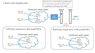3. Neural n-gram language model
Continuous vector space
three
[1,0,….0]
[4,6,7]
three
four
[0,1,….0]
[5,4,3]
softmax target
team
Loss
function
[0,0,1,….0]
four
이상적으로는 three와 four는 같은 point에 찍히고,
Continuous vector space
three
[1,0,….0]
[4,6,7]
three
four
[0,1,….0]
four
현실적으로는 three와 four는 가까운 point에 찍힌다.
Continuous vector space
three
[1,0,….0]
[4,6,7]
three
four
[0,1,….0]
four
[5,6,7]
같은
Network
 