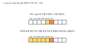 4. Long term dependency를 해결하기 위한 방안 - CNN
성한 바보 멍청이 해삼 말미잘 천사
기존 n-gram은 이렇게 앞에 n-1개만 봤었다.
성한 바보 멍청이 해삼 말미잘 천사
이렇게 앞에 많이 여러 개를 봐야 하는데 평범한 NN으로는 힘들었다
 