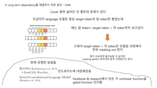 4. Long term dependency를 해결하기 위한 방안 - CNN
Cover 범위 넓어진 건 좋은데 문제가 있다
지금까지 language 모델은 항상 target token의 앞 token만 봤었는데
얘는 앞 token+ target token + 뒤 token까지 보고있다.
그래서 target token + 뒤 token은 모델링 과정에서
전부 masking out 한다
뭔가 상상하면 불가능할 것 같지만
masking pattern 찾아내면 쉽게 구현된다고 한다.
현재 유명한 방법들
안드로이드에 내장돼있음
Facebook AI research에서 만든 거 nonlinear function을
gated function 쓴다함
 