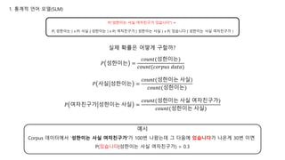 𝑃 성한이는 =
𝑐𝑜𝑢𝑛𝑡(성한이는)
𝑐𝑜𝑢𝑛𝑡(𝑐𝑜𝑟𝑝𝑢𝑠 𝑑𝑎𝑡𝑎)
𝑃 사실 성한이는 =
𝑐𝑜𝑢𝑛𝑡(성한이는 사실)
𝑐𝑜𝑢𝑛𝑡(성한이는)
𝑃 여자친구가 성한이는 사실 =
𝑐𝑜𝑢𝑛𝑡(성한이는 사실 여자친구가)
𝑐𝑜𝑢𝑛𝑡(성한이는 사실)
Corpus 데이터에서 ‘성한이는 사실 여자친구가’가 100번 나왔는데 그 다음에 있습니다가 나온게 30번 이면
P(있습니다|성한이는 사실 여자친구가) = 0.3
예시
실제 확률은 어떻게 구할까?
P(“성한이는 사실 여자친구가 있습니다”) =
P( 성한이는 ) x P( 사실 | 성한이는 ) x P( 여자친구가 | 성한이는 사실 ) x P( 있습니다 | 성한이는 사실 여자친구가 )
1. 통계적 언어 모델(SLM)
 