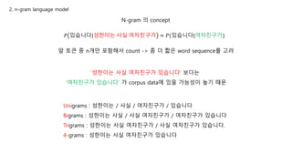 2. n-gram language model
N-gram 의 concept
𝑃 있습니다|성한이는 사실 여자친구가 ≈ 𝑃(있습니다|여자친구가)
앞 토큰 중 n개만 포함해서 count -> 좀 더 짧은 word sequence를 고려
Unigrams : 성한이는 / 사실 / 여자친구가 / 있습니다
Bigrams : 성한이는 사실 / 사실 여자친구가 / 여자친구가 있습니다
Trigrams : 성한이는 사실 여자친구가 / 사실 여자친구가 있습니다.
4-grams : 성한이는 사실 여자친구가 있습니다
‘성한이는 사실 여자친구가 있습니다’ 보다는
‘여자친구가 있습니다’ 가 corpus data에 있을 가능성이 높기 때문
 
