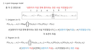 “성한이가 지금 연애 중이라는 것은 사실 거짓말입니다.”좀 더 긴 문장으로
1. Unigram (n=1)
𝑃 𝑥1, 𝑥2, … , 𝑥7 = 𝑃 𝑥0
𝑡=1
7
𝑃(𝑥 𝑡|𝑥 𝑡) = 𝑃(𝑥1)𝑃(𝑥2) ⋯ 𝑃(𝑥7)
1 2 3 4 5 6 7
𝑃 성한이가 지금 연애 중이라는 것은 사실 거짓말입니다. = 𝑃 성한이가 𝑃(지금) ⋯ 𝑃(거짓말입니다)
각 토큰이 독립
2. Trigram (n=3)
𝑃 𝑥1, 𝑥2, … , 𝑥7 = 𝑃 𝑥1, 𝑥2
𝑡=3
7
𝑃(𝑥 𝑡|𝑥 𝑡−2, 𝑥 𝑡−1) = 𝑃 𝑥1, 𝑥2 𝑃 𝑥3 𝑥1, 𝑥2 𝑃 𝑥4 𝑥2, 𝑥3 ⋯ 𝑃(𝑥7|𝑥5, 𝑥6)
𝑃 성한이가 지금 𝑃 연애 성한이가 지금) ⋯ 𝑃(거짓말입니다 | 것은 사실)
2. n-gram language model
 