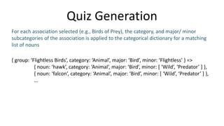 Quiz Generation
{ group: ‘Flightless Birds’, category: ‘Animal’, major: ‘Bird’, minor: ‘Flightless’ } =>
{ noun: ‘hawk’, category: ‘Animal’, major: ‘Bird’, minor: [ ‘Wild’, ‘Predator’ ] },
{ noun: ‘falcon’, category: ‘Animal’, major: ‘Bird’, minor: [ ‘Wild’, ‘Predator’ ] },
…
For each association selected (e.g., Birds of Prey), the category, and major/ minor
subcategories of the association is applied to the categorical dictionary for a matching
list of nouns
 