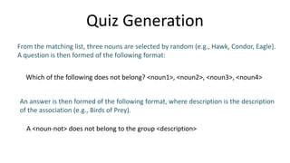 Quiz Generation
From the matching list, three nouns are selected by random (e.g., Hawk, Condor, Eagle}.
A question is then formed of the following format:
Which of the following does not belong? <noun1>, <noun2>, <noun3>, <noun4>
An answer is then formed of the following format, where description is the description
of the association (e.g., Birds of Prey).
A <noun-not> does not belong to the group <description>
 