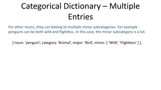 Categorical Dictionary – Multiple
Entries
For other nouns, they can belong to multiple minor subcategories. For example
penguins can be both wild and flightless. In this case, the minor subcategory is a list.
{ noun: ‘penguin’, category: ‘Animal’, major: ‘Bird’, minor: [ ‘Wild’, ‘Flightless’ ] },
 
