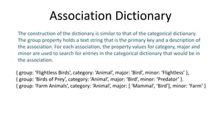 Association Dictionary
{ group: ‘Flightless Birds’, category: ‘Animal’, major: ‘Bird’, minor: ‘Flightless’ },
{ group: ‘Birds of Prey’, category: ‘Animal’, major: ‘Bird’, minor: ‘Predator’ }.
{ group: ‘Farm Animals’, category: ‘Animal’, major: [ ‘Mammal’, ‘Bird’], minor: ‘Farm’ }
The construction of the dictionary is similar to that of the categorical dictionary.
The group property holds a text string that is the primary key and a description of
the association. For each association, the property values for category, major and
minor are used to search for entries in the categorical dictionary that would be in
the association.
 