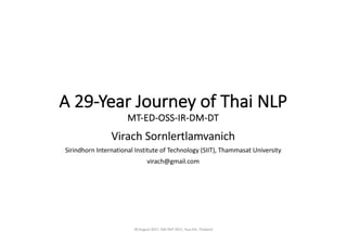 A	29-Year	Journey	of	Thai	NLP	
MT-ED-OSS-IR-DM-DT
Virach	Sornlertlamvanich
Sirindhorn International	Institute	of	Technology	(SIIT),	Thammasat University
virach@gmail.com
28	August	2017,	ISAI-NLP	2017,	Hua	Hin,	Thailand
 