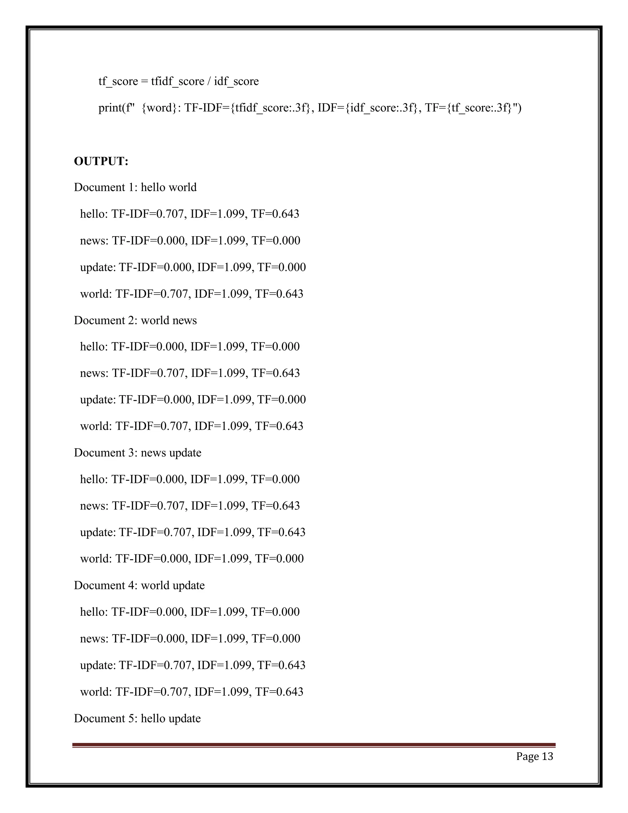 Page 13
tf_score = tfidf_score / idf_score
print(f" {word}: TF-IDF={tfidf_score:.3f}, IDF={idf_score:.3f}, TF={tf_score:.3f}")
OUTPUT:
Document 1: hello world
hello: TF-IDF=0.707, IDF=1.099, TF=0.643
news: TF-IDF=0.000, IDF=1.099, TF=0.000
update: TF-IDF=0.000, IDF=1.099, TF=0.000
world: TF-IDF=0.707, IDF=1.099, TF=0.643
Document 2: world news
hello: TF-IDF=0.000, IDF=1.099, TF=0.000
news: TF-IDF=0.707, IDF=1.099, TF=0.643
update: TF-IDF=0.000, IDF=1.099, TF=0.000
world: TF-IDF=0.707, IDF=1.099, TF=0.643
Document 3: news update
hello: TF-IDF=0.000, IDF=1.099, TF=0.000
news: TF-IDF=0.707, IDF=1.099, TF=0.643
update: TF-IDF=0.707, IDF=1.099, TF=0.643
world: TF-IDF=0.000, IDF=1.099, TF=0.000
Document 4: world update
hello: TF-IDF=0.000, IDF=1.099, TF=0.000
news: TF-IDF=0.000, IDF=1.099, TF=0.000
update: TF-IDF=0.707, IDF=1.099, TF=0.643
world: TF-IDF=0.707, IDF=1.099, TF=0.643
Document 5: hello update
 