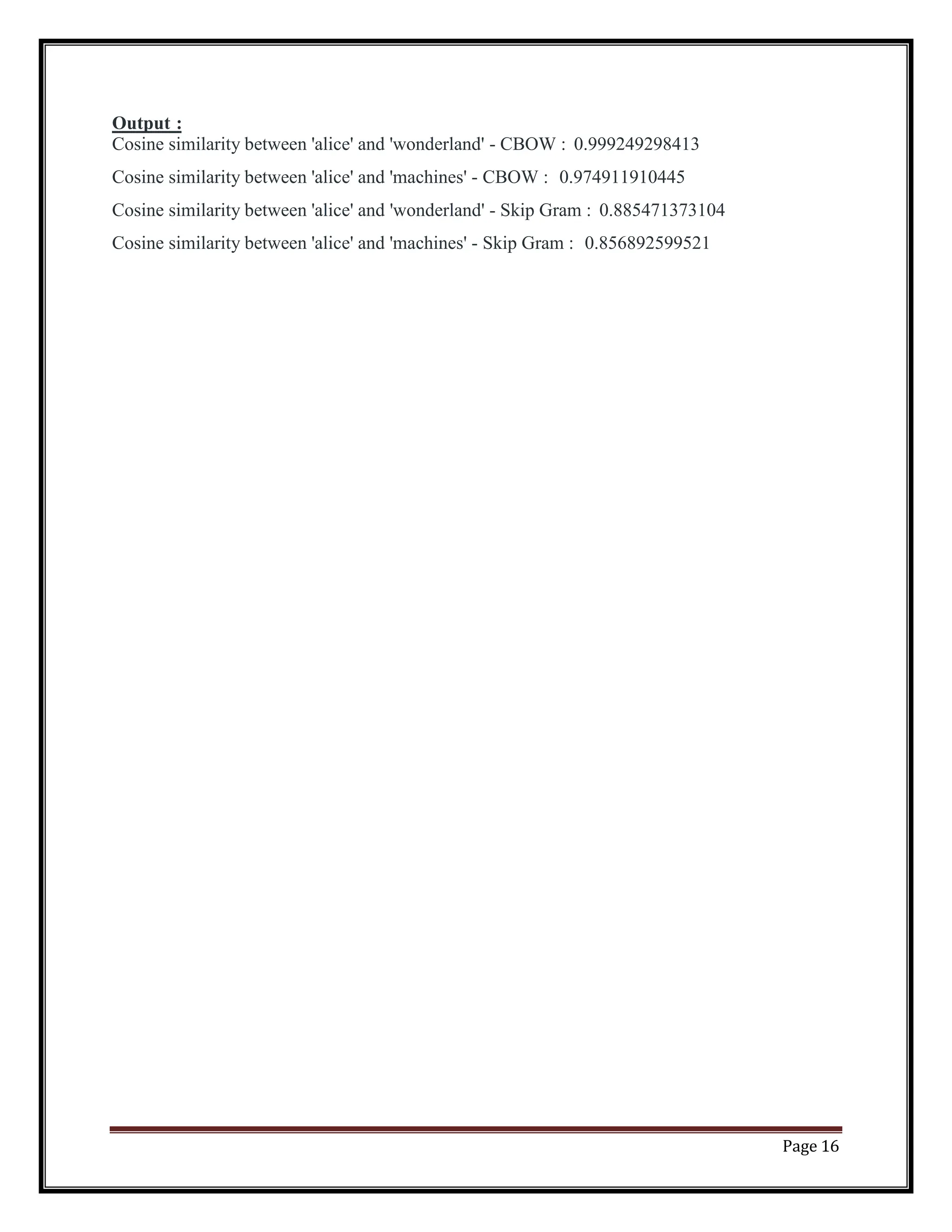 Page 16
Output :
Cosine similarity between 'alice' and 'wonderland' - CBOW : 0.999249298413
Cosine similarity between 'alice' and 'machines' - CBOW : 0.974911910445
Cosine similarity between 'alice' and 'wonderland' - Skip Gram : 0.885471373104
Cosine similarity between 'alice' and 'machines' - Skip Gram : 0.856892599521
 