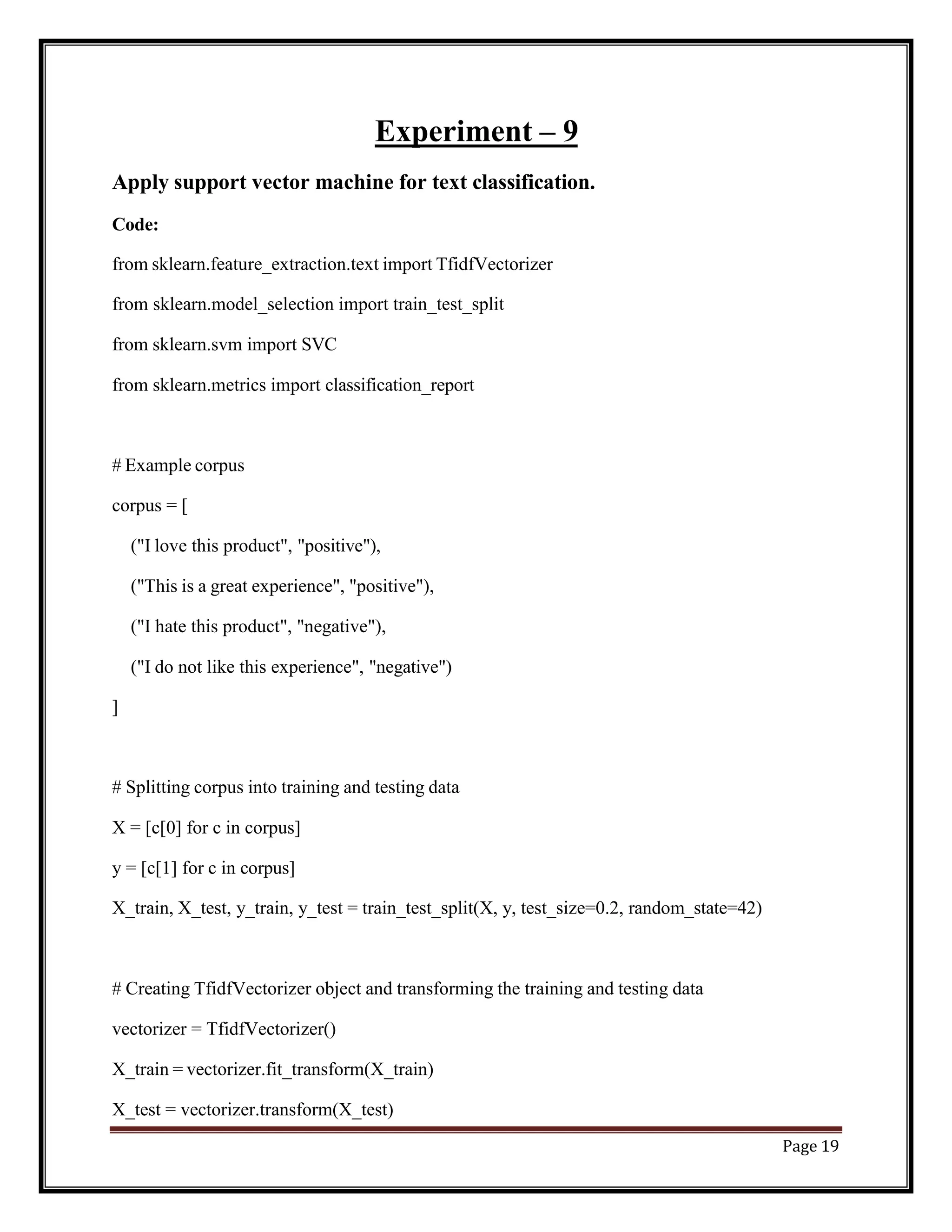 Page 19
Experiment – 9
Apply support vector machine for text classification.
Code:
from sklearn.feature_extraction.text import TfidfVectorizer
from sklearn.model_selection import train_test_split
from sklearn.svm import SVC
from sklearn.metrics import classification_report
# Example corpus
corpus = [
("I love this product", "positive"),
("This is a great experience", "positive"),
("I hate this product", "negative"),
("I do not like this experience", "negative")
]
# Splitting corpus into training and testing data
X = [c[0] for c in corpus]
y = [c[1] for c in corpus]
X_train, X_test, y_train, y_test = train_test_split(X, y, test_size=0.2, random_state=42)
# Creating TfidfVectorizer object and transforming the training and testing data
vectorizer = TfidfVectorizer()
X_train = vectorizer.fit_transform(X_train)
X_test = vectorizer.transform(X_test)
 