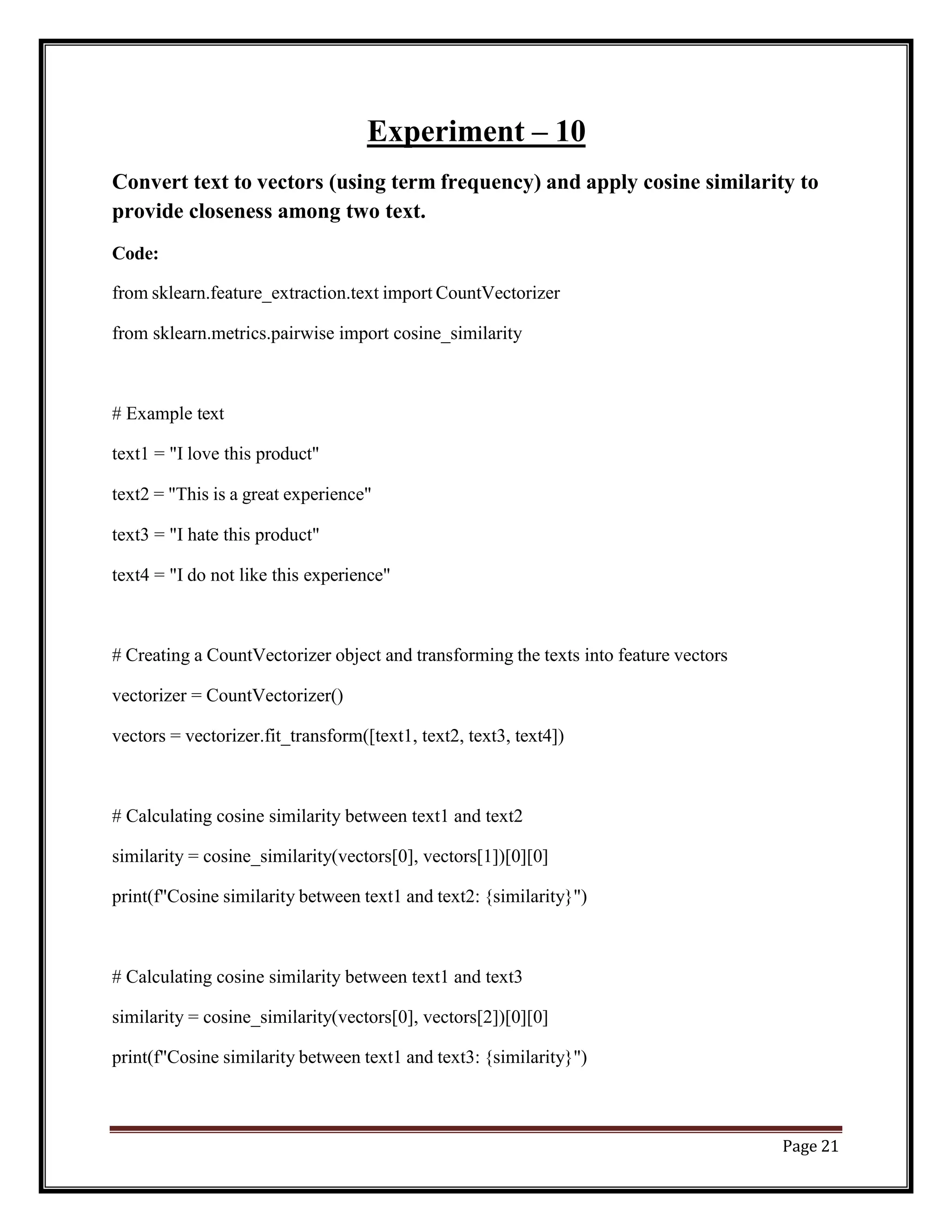 Page 21
Experiment – 10
Convert text to vectors (using term frequency) and apply cosine similarity to
provide closeness among two text.
Code:
from sklearn.feature_extraction.text import CountVectorizer
from sklearn.metrics.pairwise import cosine_similarity
# Example text
text1 = "I love this product"
text2 = "This is a great experience"
text3 = "I hate this product"
text4 = "I do not like this experience"
# Creating a CountVectorizer object and transforming the texts into feature vectors
vectorizer = CountVectorizer()
vectors = vectorizer.fit_transform([text1, text2, text3, text4])
# Calculating cosine similarity between text1 and text2
similarity = cosine_similarity(vectors[0], vectors[1])[0][0]
print(f"Cosine similarity between text1 and text2: {similarity}")
# Calculating cosine similarity between text1 and text3
similarity = cosine_similarity(vectors[0], vectors[2])[0][0]
print(f"Cosine similarity between text1 and text3: {similarity}")
 