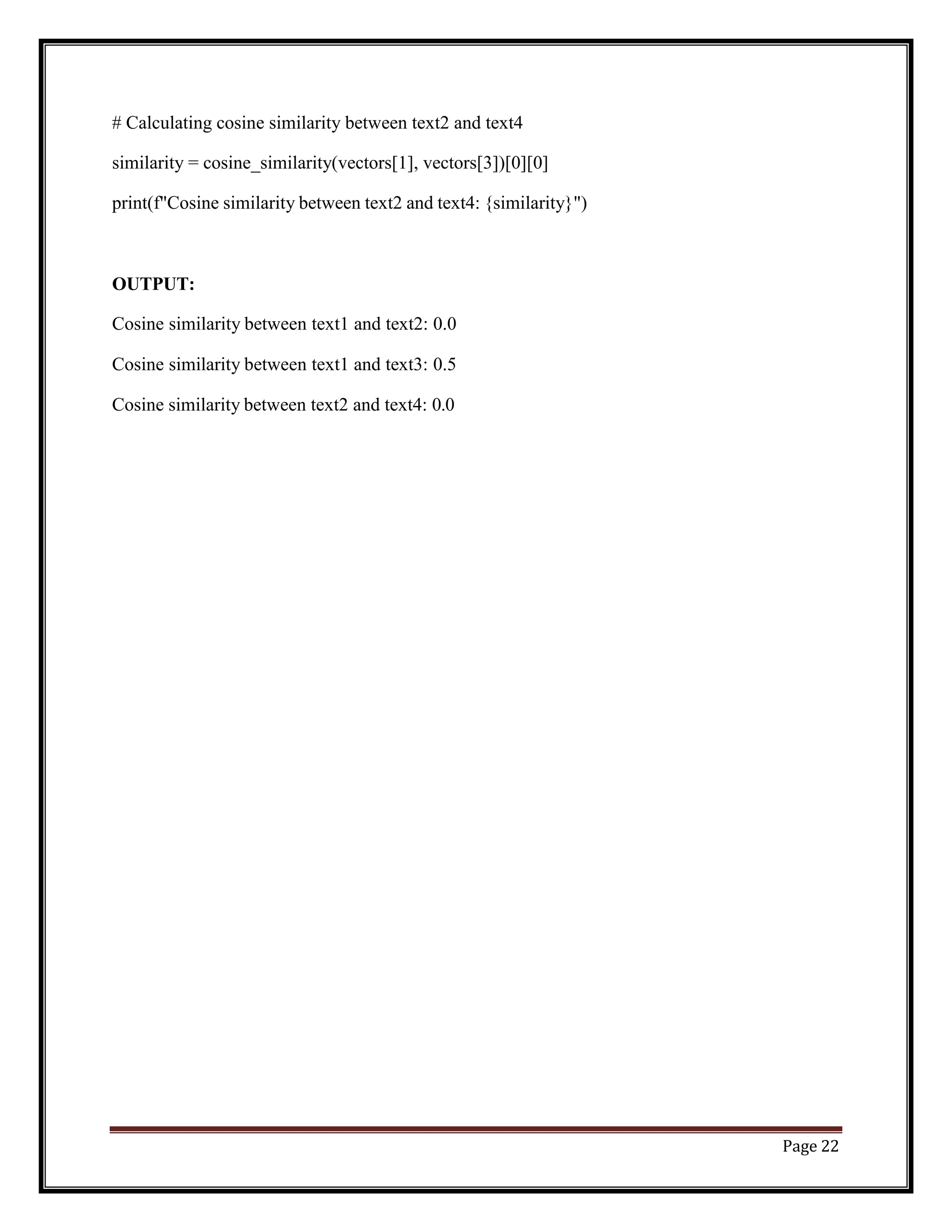 Page 22
# Calculating cosine similarity between text2 and text4
similarity = cosine_similarity(vectors[1], vectors[3])[0][0]
print(f"Cosine similarity between text2 and text4: {similarity}")
OUTPUT:
Cosine similarity between text1 and text2: 0.0
Cosine similarity between text1 and text3: 0.5
Cosine similarity between text2 and text4: 0.0
 