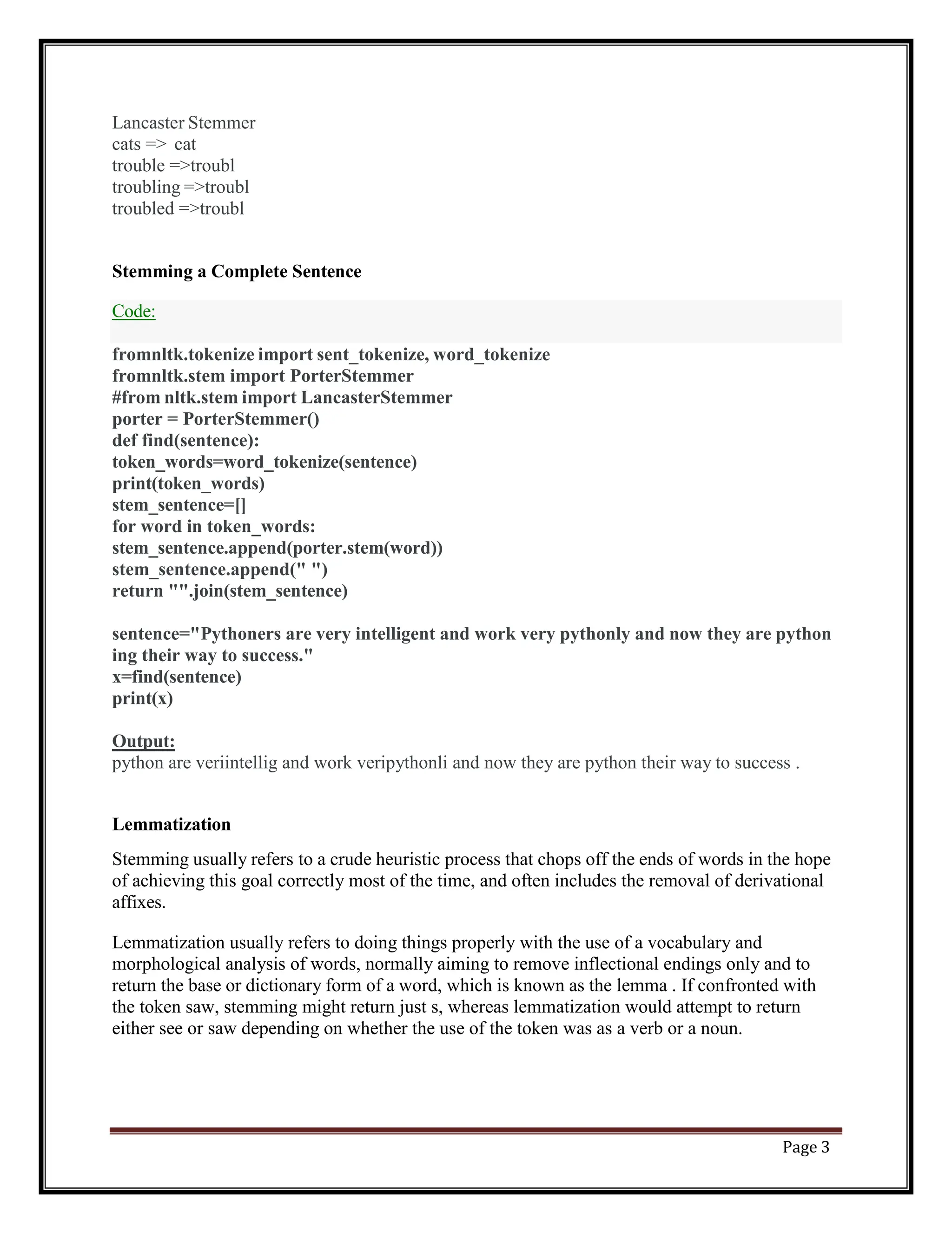 Page 3
Code:
Lancaster Stemmer
cats => cat
trouble =>troubl
troubling =>troubl
troubled =>troubl
Stemming a Complete Sentence
fromnltk.tokenize import sent_tokenize, word_tokenize
fromnltk.stem import PorterStemmer
#from nltk.stem import LancasterStemmer
porter = PorterStemmer()
def find(sentence):
token_words=word_tokenize(sentence)
print(token_words)
stem_sentence=[]
for word in token_words:
stem_sentence.append(porter.stem(word))
stem_sentence.append(" ")
return "".join(stem_sentence)
sentence="Pythoners are very intelligent and work very pythonly and now they are python
ing their way to success."
x=find(sentence)
print(x)
Output:
python are veriintellig and work veripythonli and now they are python their way to success .
Lemmatization
Stemming usually refers to a crude heuristic process that chops off the ends of words in the hope
of achieving this goal correctly most of the time, and often includes the removal of derivational
affixes.
Lemmatization usually refers to doing things properly with the use of a vocabulary and
morphological analysis of words, normally aiming to remove inflectional endings only and to
return the base or dictionary form of a word, which is known as the lemma . If confronted with
the token saw, stemming might return just s, whereas lemmatization would attempt to return
either see or saw depending on whether the use of the token was as a verb or a noun.
 