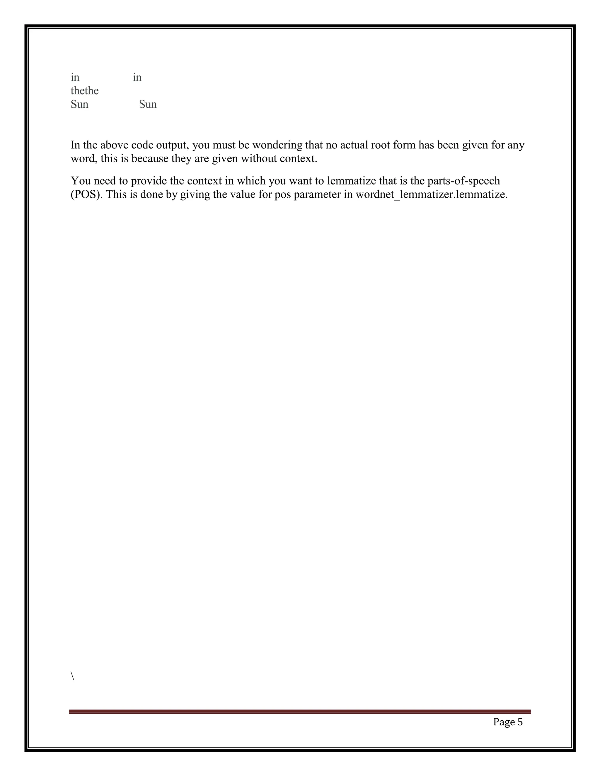 Page 5
in in
thethe
Sun Sun
In the above code output, you must be wondering that no actual root form has been given for any
word, this is because they are given without context.
You need to provide the context in which you want to lemmatize that is the parts-of-speech
(POS). This is done by giving the value for pos parameter in wordnet_lemmatizer.lemmatize.

 