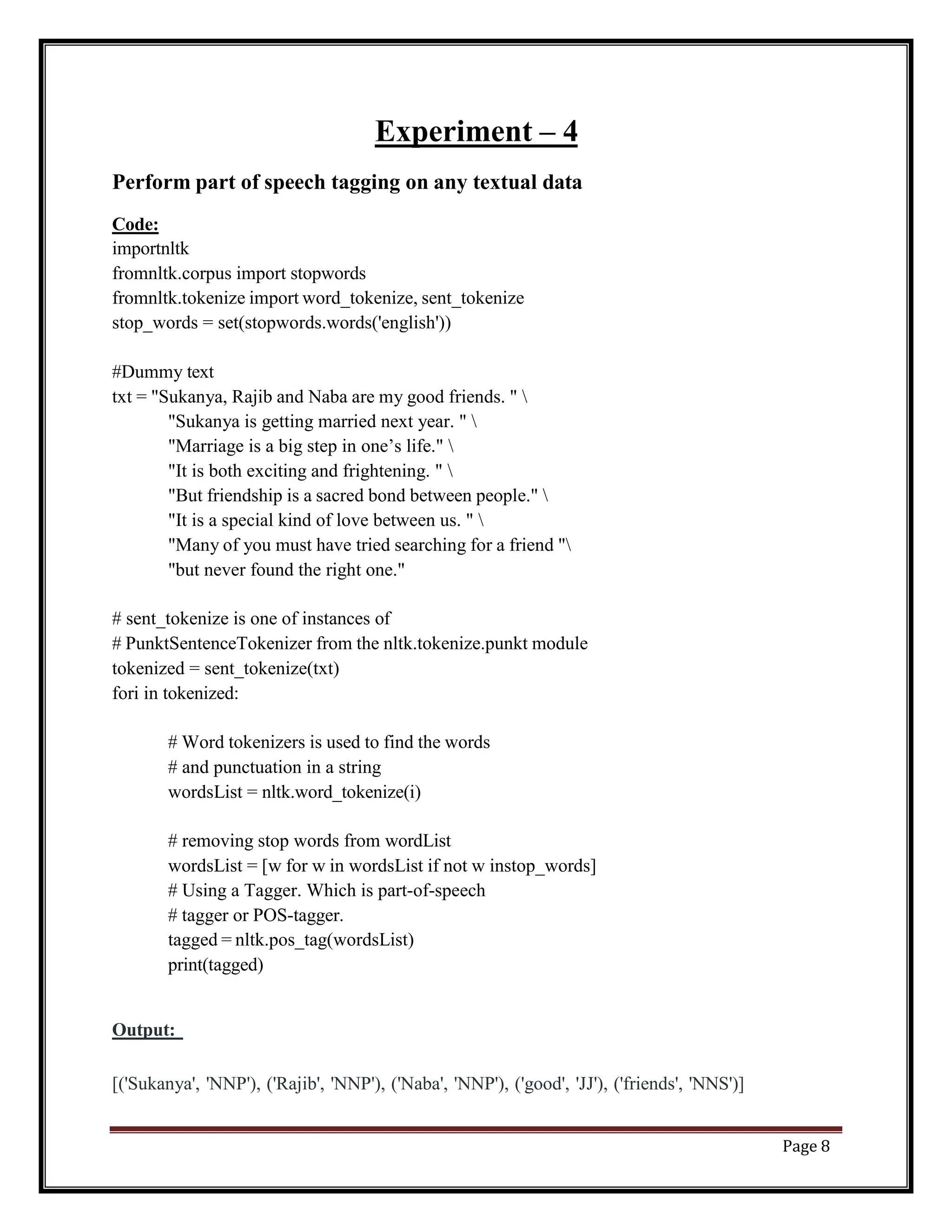 Page 8
Experiment – 4
Perform part of speech tagging on any textual data
Code:
importnltk
fromnltk.corpus import stopwords
fromnltk.tokenize import word_tokenize, sent_tokenize
stop_words = set(stopwords.words('english'))
#Dummy text
txt = "Sukanya, Rajib and Naba are my good friends. " 
"Sukanya is getting married next year. " 
"Marriage is a big step in one’s life." 
"It is both exciting and frightening. " 
"But friendship is a sacred bond between people." 
"It is a special kind of love between us. " 
"Many of you must have tried searching for a friend "
"but never found the right one."
# sent_tokenize is one of instances of
# PunktSentenceTokenizer from the nltk.tokenize.punkt module
tokenized = sent_tokenize(txt)
fori in tokenized:
# Word tokenizers is used to find the words
# and punctuation in a string
wordsList = nltk.word_tokenize(i)
# removing stop words from wordList
wordsList = [w for w in wordsList if not w instop_words]
# Using a Tagger. Which is part-of-speech
# tagger or POS-tagger.
tagged = nltk.pos_tag(wordsList)
print(tagged)
Output:
[('Sukanya', 'NNP'), ('Rajib', 'NNP'), ('Naba', 'NNP'), ('good', 'JJ'), ('friends', 'NNS')]
 