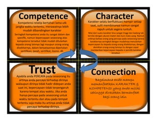 Competence Character
Kompetensi relatip bertahan lama tk Karakter selalu berfluktuasi hampir setiapKompetensi relatip bertahan lama utk
jangka waktu tertentu, merawatnya lebih
mudah dibandingkan karakter
Seringkali kompetensi anda itu sangat dalam dan
spesifik namun kepercayaan seseorang atas
Nilai dari suatu karakter bisa sangat tinggi dan kadang tak
ternilai dengan ukuran materi dan kurs mata uang. Namun
Karakter selalu berfluktuasi hampir setiap
saat, sulit membinanya namun sangat
rapuh untuk segera runtuh.
spesifik, namun kepercayaan seseorang atas
kompetensi tersebut tidak mudah ditularkan
kepada orang lainnya lagi maupun orang‐orang
disekitarnya, dalam kenyataannya diperlukan
sertifikasi, ijazah, sertifikat, lisensi, dll.
uniknya bahwa orang yang percaya pada seseorang karena
karakternya seringkali dengan mudahnya menularkan
kepercayaan itu kepada orang‐orang disekitarnya, dengan
demikian orang‐orang lainnya itu dengan cepat
memberikan kepercayaan kepada si pemilik karakter
tersebut
Trust
tersebut.
ConnectionTrust
Bagaimana anda mampu
a faatka KARAKTER &
Apabila anda PERCAYA pada seseorang itu
artinya anda percaya terhadap dirinya
ala p n dirin a tidak hadir didepan anda memanfaatkan KARAKTER &
KOMPETENSI yang anda miliki
sehingga dirasakan bermanfaat
bagi orang lain
walaupun dirinya tidak hadir didepan anda
saat ini, kepercayaan tidak terpengaruh
karena tempat atau waktu. Jika anda
hanya percaya pada seseorang untuk
waktu tertentu dan atau pada tempat
g g
waktu tertentu dan atau pada tempat
tertentu saja maka itu artinya anda tidak
percaya terhadap dirinya.
 