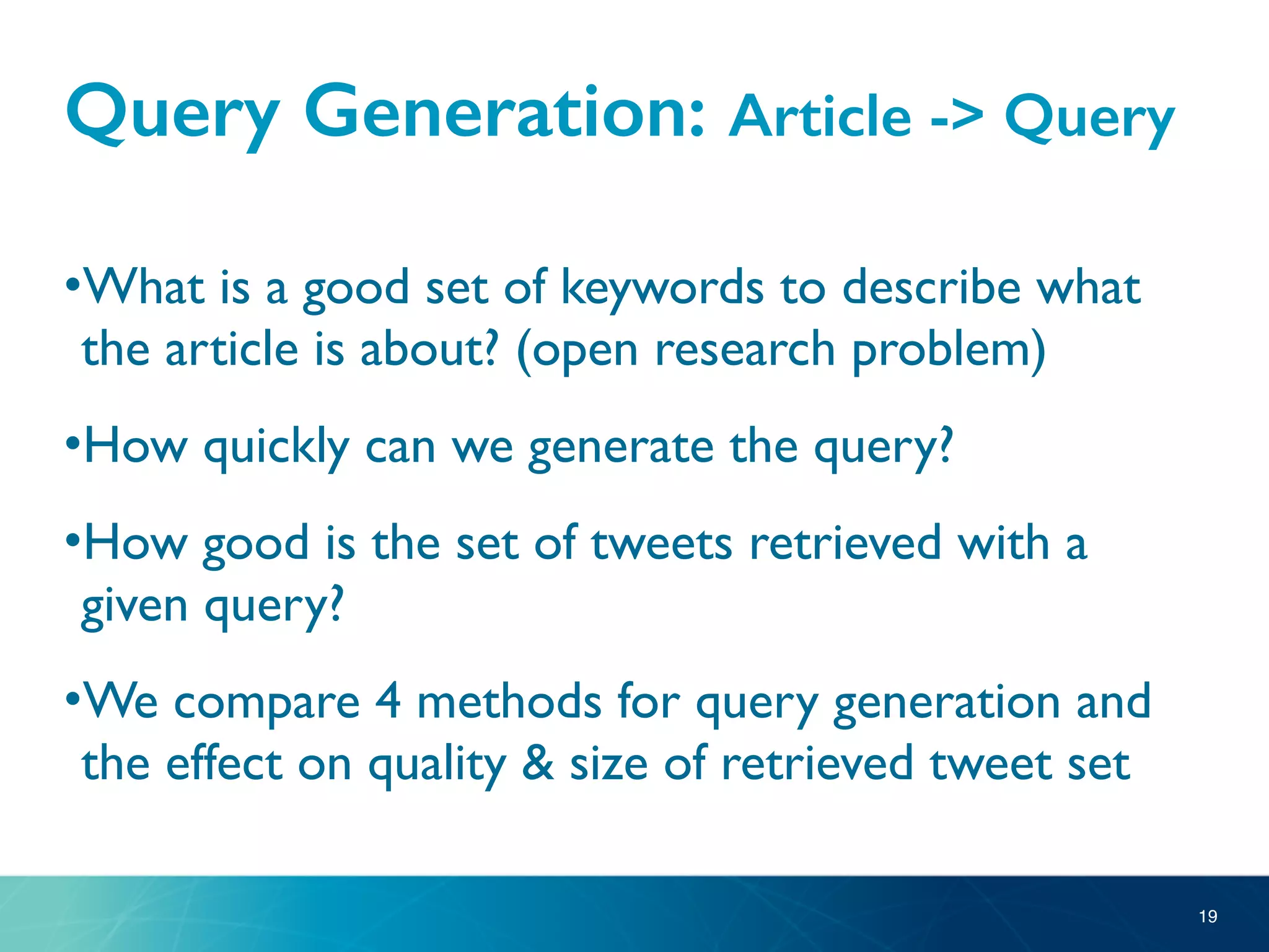 Query Generation: Article -> Query
•What is a good set of keywords to describe what
the article is about? (open research problem)
•How quickly can we generate the query?
•How good is the set of tweets retrieved with a
given query?
•We compare 4 methods for query generation and
the effect on quality & size of retrieved tweet set
19
 