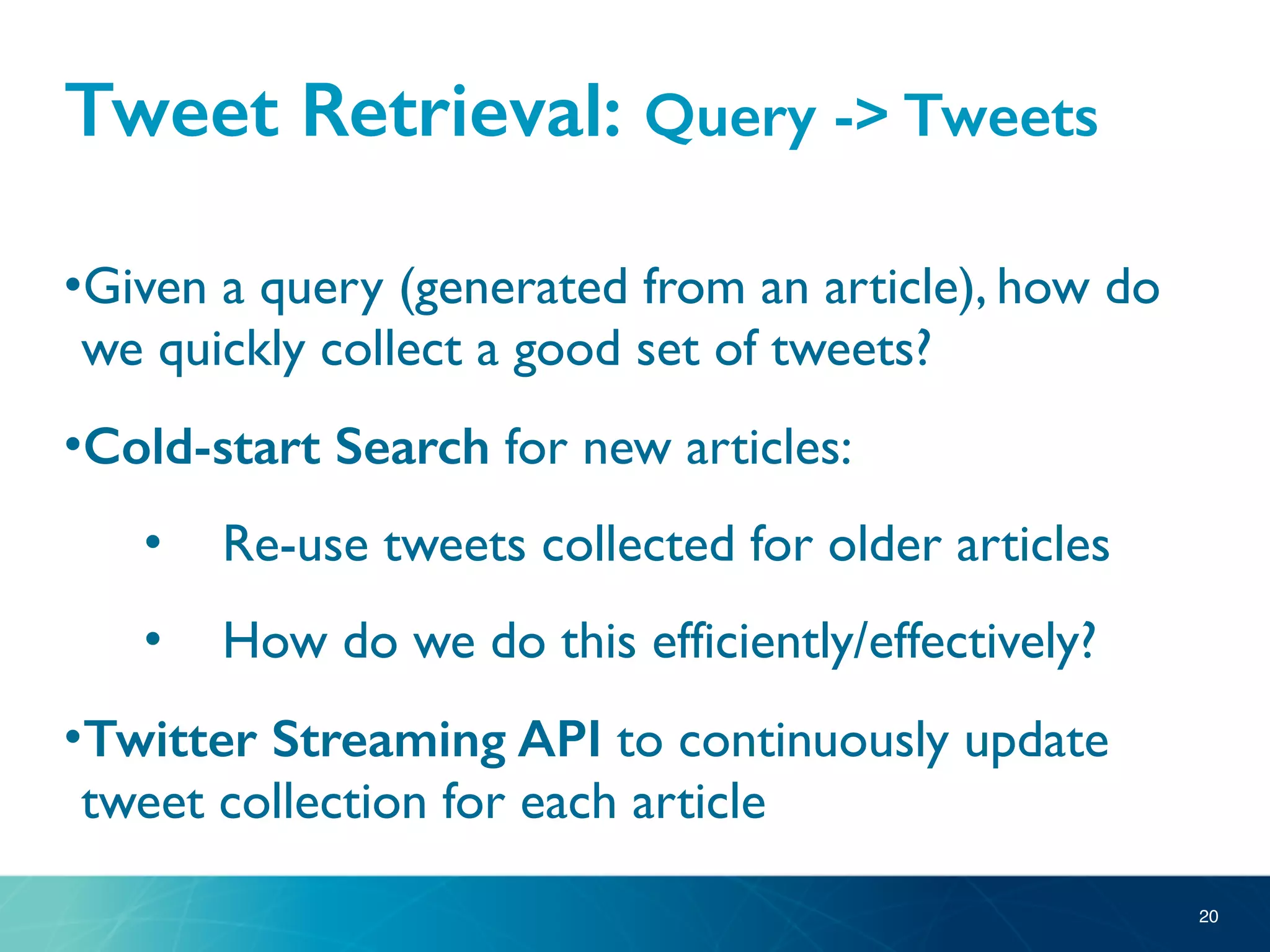 Tweet Retrieval: Query -> Tweets
•Given a query (generated from an article), how do
we quickly collect a good set of tweets?
•Cold-start Search for new articles:
• Re-use tweets collected for older articles
• How do we do this efficiently/effectively?
•Twitter Streaming API to continuously update
tweet collection for each article
20
 