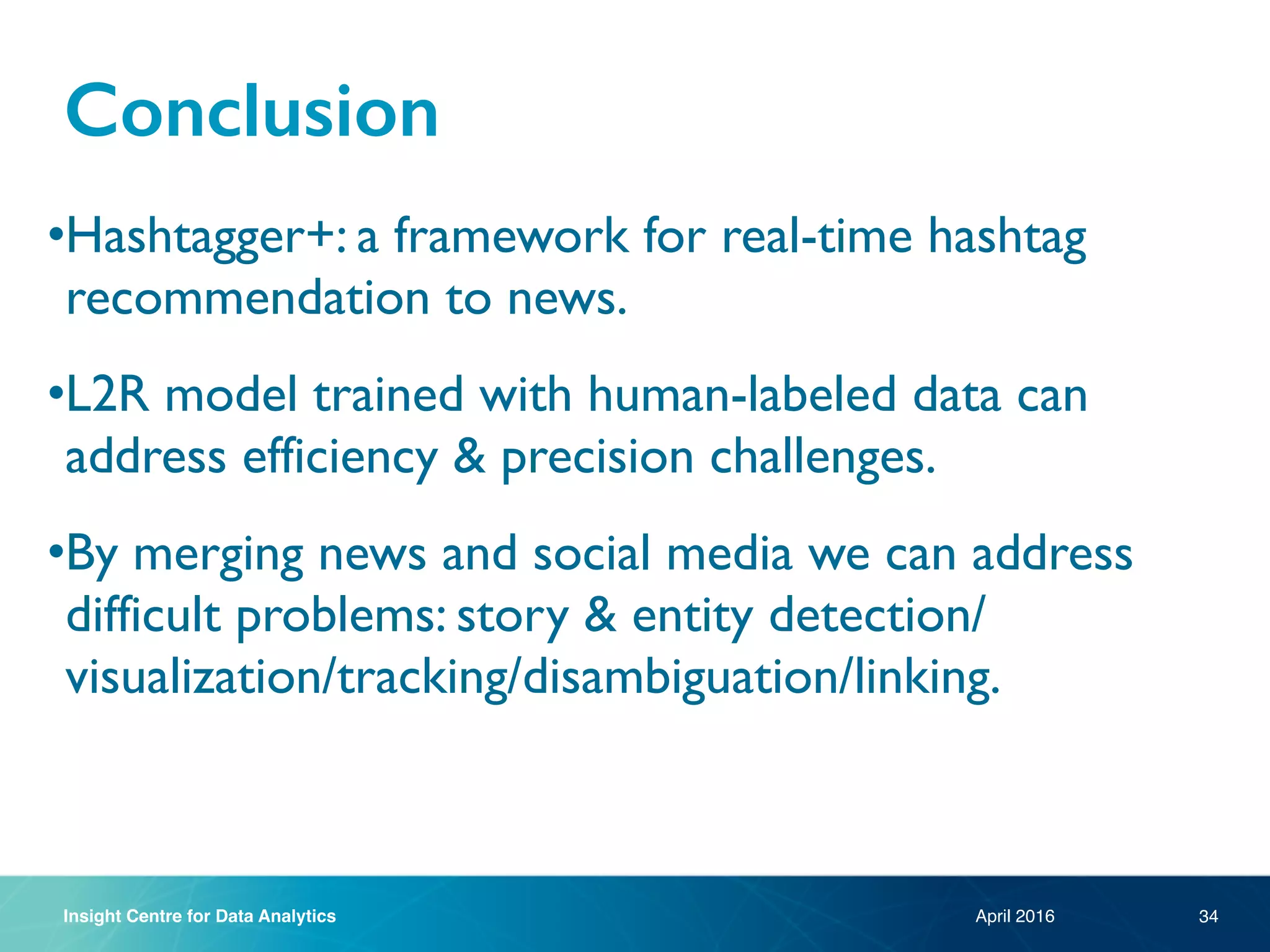 Insight Centre for Data Analytics
Conclusion
April 2016
•Hashtagger+: a framework for real-time hashtag
recommendation to news.
•L2R model trained with human-labeled data can
address efficiency & precision challenges.
•By merging news and social media we can address
difficult problems: story & entity detection/
visualization/tracking/disambiguation/linking.
34
 