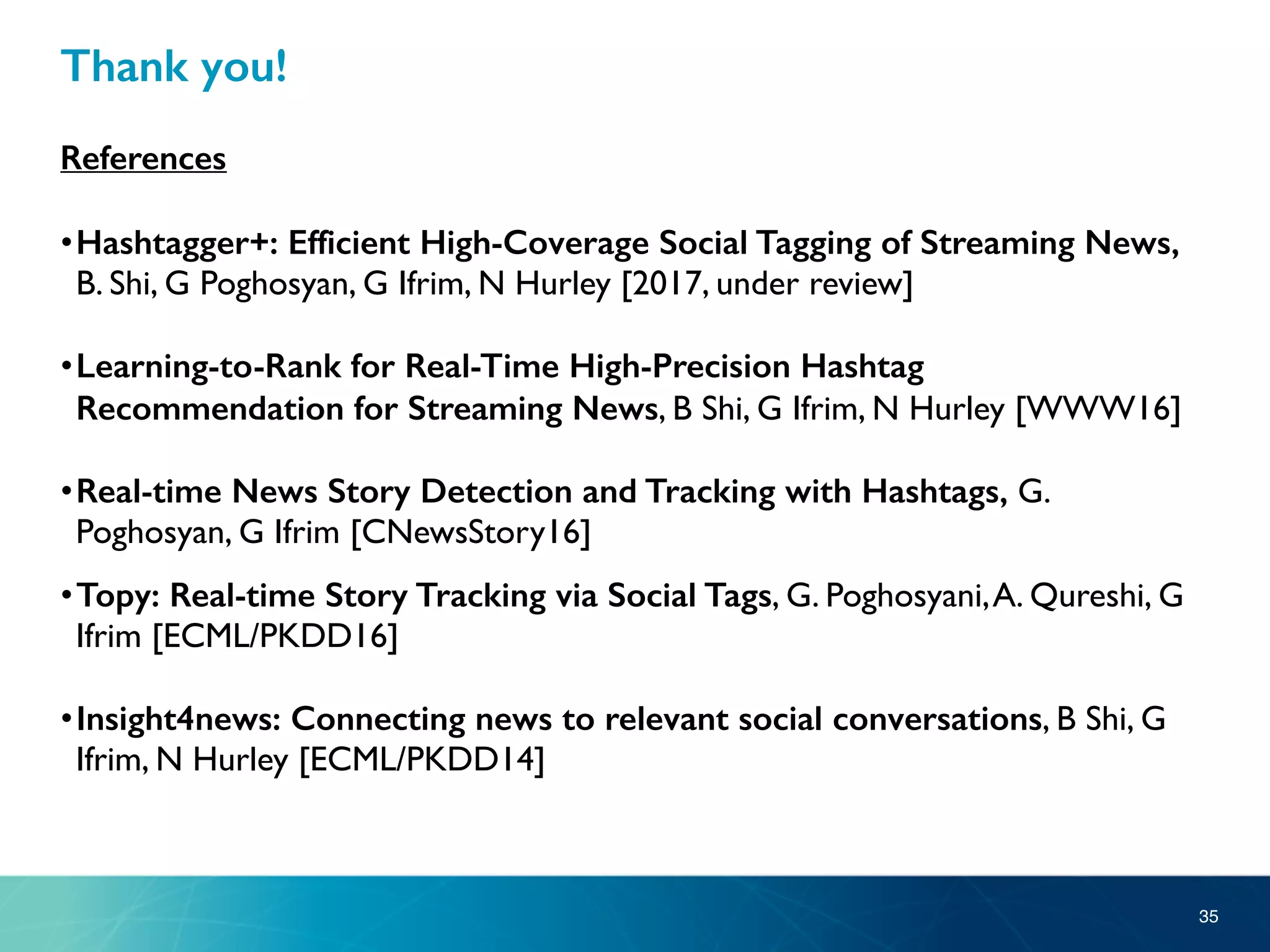 Thank you!
References
•Hashtagger+: Efficient High-Coverage Social Tagging of Streaming News,
B. Shi, G Poghosyan, G Ifrim, N Hurley [2017, under review]
•Learning-to-Rank for Real-Time High-Precision Hashtag
Recommendation for Streaming News, B Shi, G Ifrim, N Hurley [WWW16]
•Real-time News Story Detection and Tracking with Hashtags, G.
Poghosyan, G Ifrim [CNewsStory16]
•Topy: Real-time Story Tracking via Social Tags, G. Poghosyani,A. Qureshi, G
Ifrim [ECML/PKDD16]
•Insight4news: Connecting news to relevant social conversations, B Shi, G
Ifrim, N Hurley [ECML/PKDD14]
35
 