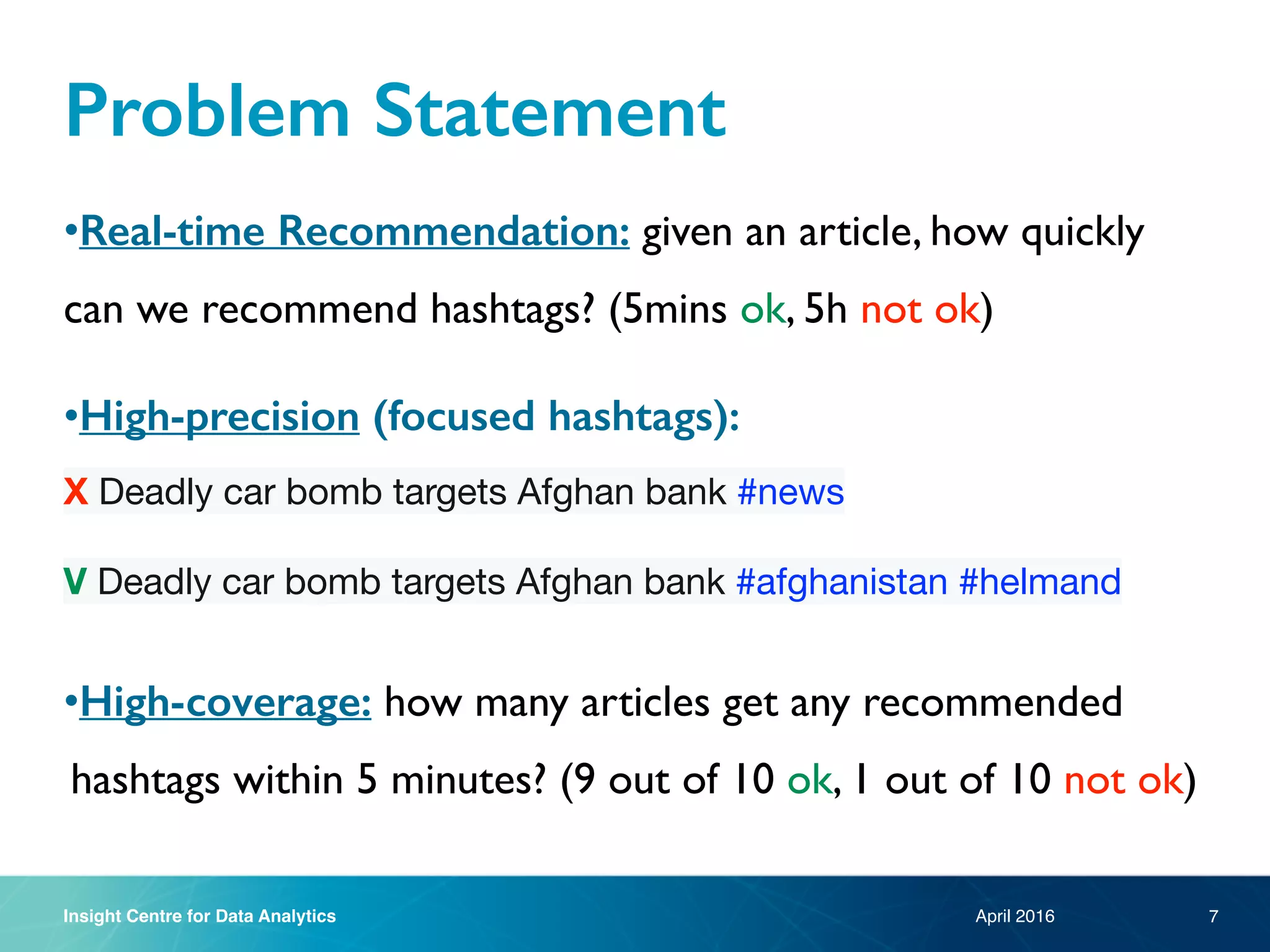 Insight Centre for Data Analytics
Problem Statement
•Real-time Recommendation: given an article, how quickly
can we recommend hashtags? (5mins ok, 5h not ok)
•High-precision (focused hashtags):
X Deadly car bomb targets Afghan bank #news

V Deadly car bomb targets Afghan bank #afghanistan #helmand

•High-coverage: how many articles get any recommended
hashtags within 5 minutes? (9 out of 10 ok, 1 out of 10 not ok)
April 2016 7
 