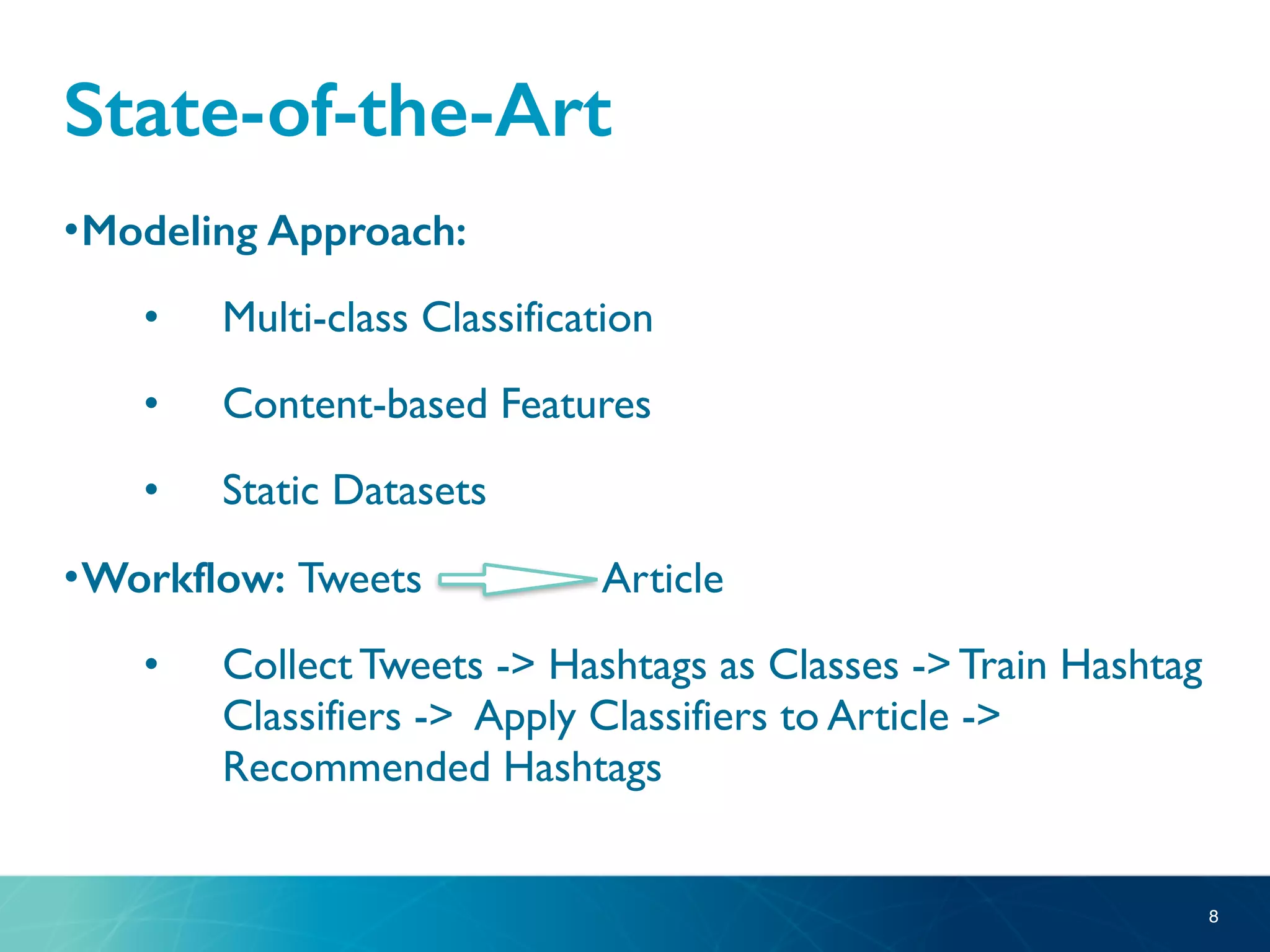 State-of-the-Art
•Modeling Approach:
• Multi-class Classification
• Content-based Features
• Static Datasets
•Workflow: Tweets Article
• Collect Tweets -> Hashtags as Classes -> Train Hashtag
Classifiers -> Apply Classifiers to Article ->
Recommended Hashtags
8
 