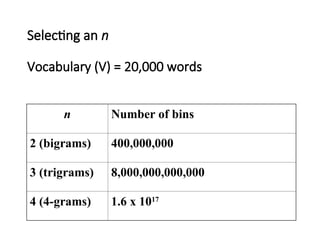 Selecting an n
Vocabulary (V) = 20,000 words
n Number of bins
2 (bigrams) 400,000,000
3 (trigrams) 8,000,000,000,000
4 (4-grams) 1.6 x 1017
 