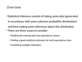 Overview
• Statistical Inference consists of taking some data (generated
in accordance with some unknown probability distribution)
and then making some inferences about this distribution.
• There are three issues to consider:
• Dividing the training data into equivalence classes
• Finding a good statistical estimator for each equivalence class
• Combining multiple estimators
2
 