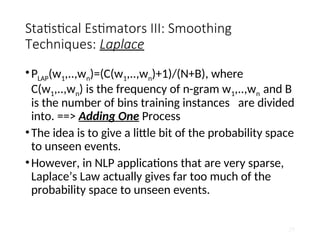 Statistical Estimators III: Smoothing
Techniques: Laplace
•PLAP(w1,..,wn)=(C(w1,..,wn)+1)/(N+B), where
C(w1,..,wn) is the frequency of n-gram w1,..,wn and B
is the number of bins training instances are divided
into. ==> Adding One Process
•The idea is to give a little bit of the probability space
to unseen events.
•However, in NLP applications that are very sparse,
Laplace’s Law actually gives far too much of the
probability space to unseen events.
29
 