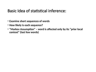 Basic Idea of statistical inference:
• Examine short sequences of words
• How likely is each sequence?
• “Markov Assumption” – word is affected only by its “prior local
context” (last few words)
 