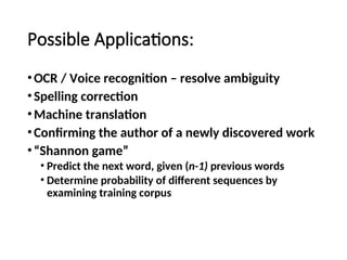 Possible Applications:
•OCR / Voice recognition – resolve ambiguity
•Spelling correction
•Machine translation
•Confirming the author of a newly discovered work
•“Shannon game”
• Predict the next word, given (n-1) previous words
• Determine probability of different sequences by
examining training corpus
 