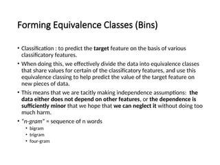 Forming Equivalence Classes (Bins)
• Classification : to predict the target feature on the basis of various
classificatory features.
• When doing this, we effectively divide the data into equivalence classes
that share values for certain of the classificatory features, and use this
equivalence classing to help predict the value of the target feature on
new pieces of data.
• This means that we are tacitly making independence assumptions: the
data either does not depend on other features, or the dependence is
sufficiently minor that we hope that we can neglect it without doing too
much harm.
• “n-gram” = sequence of n words
• bigram
• trigram
• four-gram
 