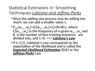Statistical Estimators IV: Smoothing
Techniques:Lidstone and Jeffrey-Perks
•Since the adding one process may be adding too
much, we can add a smaller value .
•PLID(w1,..,wn)=(C(w1,..,wn)+)/(N+B), where
C(w1,..,wn) is the frequency of n-gram w1,..,wn and
B is the number of bins training instances are
divided into, and >0. ==> Lidstone’s Law
•If =1/2, Lidstone’s Law corresponds to the
expectation of the likelihood and is called the
Expected Likelihood Estimation (ELE) or the
Jeffreys-Perks Law.
51
 