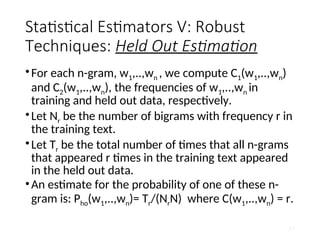 Statistical Estimators V: Robust
Techniques: Held Out Estimation
•For each n-gram, w1,..,wn , we compute C1(w1,..,wn)
and C2(w1,..,wn), the frequencies of w1,..,wn in
training and held out data, respectively.
•Let Nr be the number of bigrams with frequency r in
the training text.
•Let Tr be the total number of times that all n-grams
that appeared r times in the training text appeared
in the held out data.
•An estimate for the probability of one of these n-
gram is: Pho(w1,..,wn)= Tr/(NrN) where C(w1,..,wn) = r.
57
 